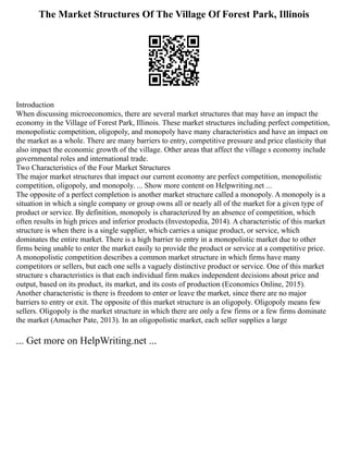 The Market Structures Of The Village Of Forest Park, Illinois
Introduction
When discussing microeconomics, there are several market structures that may have an impact the
economy in the Village of Forest Park, Illinois. These market structures including perfect competition,
monopolistic competition, oligopoly, and monopoly have many characteristics and have an impact on
the market as a whole. There are many barriers to entry, competitive pressure and price elasticity that
also impact the economic growth of the village. Other areas that affect the village s economy include
governmental roles and international trade.
Two Characteristics of the Four Market Structures
The major market structures that impact our current economy are perfect competition, monopolistic
competition, oligopoly, and monopoly. ... Show more content on Helpwriting.net ...
The opposite of a perfect completion is another market structure called a monopoly. A monopoly is a
situation in which a single company or group owns all or nearly all of the market for a given type of
product or service. By definition, monopoly is characterized by an absence of competition, which
often results in high prices and inferior products (Investopedia, 2014). A characteristic of this market
structure is when there is a single supplier, which carries a unique product, or service, which
dominates the entire market. There is a high barrier to entry in a monopolistic market due to other
firms being unable to enter the market easily to provide the product or service at a competitive price.
A monopolistic competition describes a common market structure in which firms have many
competitors or sellers, but each one sells a vaguely distinctive product or service. One of this market
structure s characteristics is that each individual firm makes independent decisions about price and
output, based on its product, its market, and its costs of production (Economics Online, 2015).
Another characteristic is there is freedom to enter or leave the market, since there are no major
barriers to entry or exit. The opposite of this market structure is an oligopoly. Oligopoly means few
sellers. Oligopoly is the market structure in which there are only a few firms or a few firms dominate
the market (Amacher Pate, 2013). In an oligopolistic market, each seller supplies a large
... Get more on HelpWriting.net ...
 
