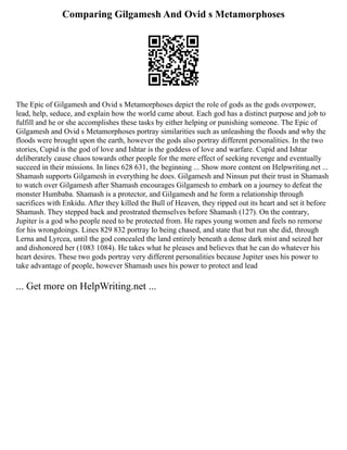 Comparing Gilgamesh And Ovid s Metamorphoses
The Epic of Gilgamesh and Ovid s Metamorphoses depict the role of gods as the gods overpower,
lead, help, seduce, and explain how the world came about. Each god has a distinct purpose and job to
fulfill and he or she accomplishes these tasks by either helping or punishing someone. The Epic of
Gilgamesh and Ovid s Metamorphoses portray similarities such as unleashing the floods and why the
floods were brought upon the earth, however the gods also portray different personalities. In the two
stories, Cupid is the god of love and Ishtar is the goddess of love and warfare. Cupid and Ishtar
deliberately cause chaos towards other people for the mere effect of seeking revenge and eventually
succeed in their missions. In lines 628 631, the beginning ... Show more content on Helpwriting.net ...
Shamash supports Gilgamesh in everything he does. Gilgamesh and Ninsun put their trust in Shamash
to watch over Gilgamesh after Shamash encourages Gilgamesh to embark on a journey to defeat the
monster Humbaba. Shamash is a protector, and Gilgamesh and he form a relationship through
sacrifices with Enkidu. After they killed the Bull of Heaven, they ripped out its heart and set it before
Shamash. They stepped back and prostrated themselves before Shamash (127). On the contrary,
Jupiter is a god who people need to be protected from. He rapes young women and feels no remorse
for his wrongdoings. Lines 829 832 portray Io being chased, and state that but run she did, through
Lerna and Lyrcea, until the god concealed the land entirely beneath a dense dark mist and seized her
and dishonored her (1083 1084). He takes what he pleases and believes that he can do whatever his
heart desires. These two gods portray very different personalities because Jupiter uses his power to
take advantage of people, however Shamash uses his power to protect and lead
... Get more on HelpWriting.net ...
 