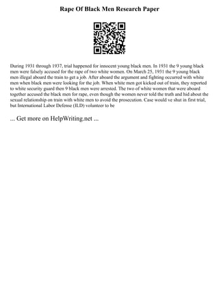 Rape Of Black Men Research Paper
During 1931 through 1937, trial happened for innocent young black men. In 1931 the 9 young black
men were falsely accused for the rape of two white women. On March 25, 1931 the 9 young black
men illegal aboard the train to get a job. After aboard the argument and fighting occurred with white
men when black men were looking for the job. When white men got kicked out of train, they reported
to white security guard then 9 black men were arrested. The two of white women that were aboard
together accused the black men for rape, even though the women never told the truth and hid about the
sexual relationship on train with white men to avoid the prosecution. Case would ve shut in first trial,
but International Labor Defense (ILD) volunteer to be
... Get more on HelpWriting.net ...
 