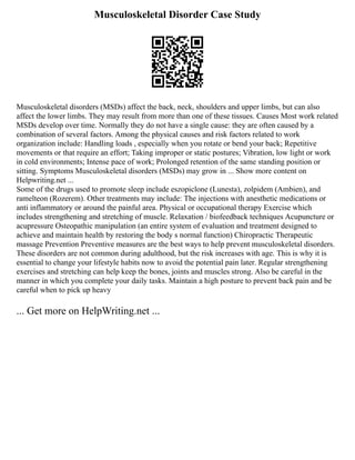 Musculoskeletal Disorder Case Study
Musculoskeletal disorders (MSDs) affect the back, neck, shoulders and upper limbs, but can also
affect the lower limbs. They may result from more than one of these tissues. Causes Most work related
MSDs develop over time. Normally they do not have a single cause: they are often caused by a
combination of several factors. Among the physical causes and risk factors related to work
organization include: Handling loads , especially when you rotate or bend your back; Repetitive
movements or that require an effort; Taking improper or static postures; Vibration, low light or work
in cold environments; Intense pace of work; Prolonged retention of the same standing position or
sitting. Symptoms Musculoskeletal disorders (MSDs) may grow in ... Show more content on
Helpwriting.net ...
Some of the drugs used to promote sleep include eszopiclone (Lunesta), zolpidem (Ambien), and
ramelteon (Rozerem). Other treatments may include: The injections with anesthetic medications or
anti inflammatory or around the painful area. Physical or occupational therapy Exercise which
includes strengthening and stretching of muscle. Relaxation / biofeedback techniques Acupuncture or
acupressure Osteopathic manipulation (an entire system of evaluation and treatment designed to
achieve and maintain health by restoring the body s normal function) Chiropractic Therapeutic
massage Prevention Preventive measures are the best ways to help prevent musculoskeletal disorders.
These disorders are not common during adulthood, but the risk increases with age. This is why it is
essential to change your lifestyle habits now to avoid the potential pain later. Regular strengthening
exercises and stretching can help keep the bones, joints and muscles strong. Also be careful in the
manner in which you complete your daily tasks. Maintain a high posture to prevent back pain and be
careful when to pick up heavy
... Get more on HelpWriting.net ...
 
