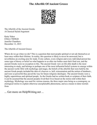 The Afterlife Of Ancient Greece
The Afterlife of the Ancient Greeks
A Classical Styled Argument
Katie Vokes
ENGL17889GD
Jennifer Chambers
December 12, 2015
The Afterlife of Ancient Greece
Where do we go when we die? This is a question that most people spiritual or not ask themselves at
least once within their lifetime. In reality, this question is likely to never be answered, but is
nevertheless an exciting area for study. Every culture, every religion and every individual person has
some type of theory or belief on what happens to us after our bodies meet their final rest, and the
ancient Greeks were no exception to this. The ancient Greek view on life after death is the most
interesting to study, and belongs to perhaps one of the most influential belief systems to emerge within
the ancient world. Rife with mythology and magic, the beliefs of the afterlife that were held by the
ancient Greek people included the idea of a heaven vs. hell, reincarnation and the notion of katabasis ,
and were so powerful they paved the way for future religions ideologies. The ancient Greeks were a
highly superstitious and spiritual people. As the Greeks had no written book or scripture of their faith,
it can be assumed that the ancient peoples lived their lives based on the stories told within their
mythology. Mythology was used for various reasons, the three major ones being as a cosmogony, as
etiological stories to explain otherwise unexplainable phenomena, and as a means to deter mortals
from
... Get more on HelpWriting.net ...
 