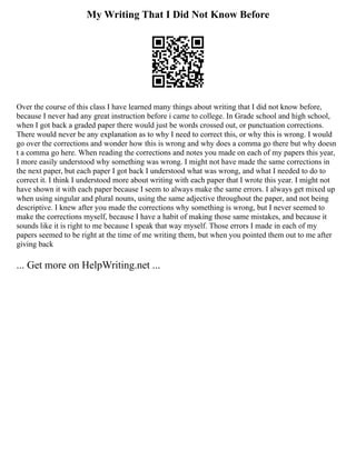 My Writing That I Did Not Know Before
Over the course of this class I have learned many things about writing that I did not know before,
because I never had any great instruction before i came to college. In Grade school and high school,
when I got back a graded paper there would just be words crossed out, or punctuation corrections.
There would never be any explanation as to why I need to correct this, or why this is wrong. I would
go over the corrections and wonder how this is wrong and why does a comma go there but why doesn
t a comma go here. When reading the corrections and notes you made on each of my papers this year,
I more easily understood why something was wrong. I might not have made the same corrections in
the next paper, but each paper I got back I understood what was wrong, and what I needed to do to
correct it. I think I understood more about writing with each paper that I wrote this year. I might not
have shown it with each paper because I seem to always make the same errors. I always get mixed up
when using singular and plural nouns, using the same adjective throughout the paper, and not being
descriptive. I knew after you made the corrections why something is wrong, but I never seemed to
make the corrections myself, because I have a habit of making those same mistakes, and because it
sounds like it is right to me because I speak that way myself. Those errors I made in each of my
papers seemed to be right at the time of me writing them, but when you pointed them out to me after
giving back
... Get more on HelpWriting.net ...
 