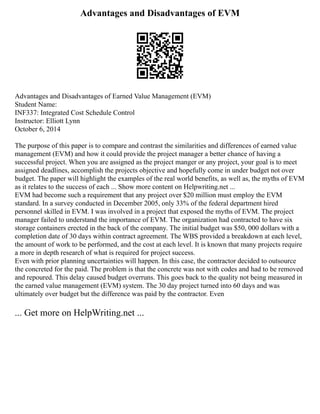 Advantages and Disadvantages of EVM
Advantages and Disadvantages of Earned Value Management (EVM)
Student Name:
INF337: Integrated Cost Schedule Control
Instructor: Elliott Lynn
October 6, 2014
The purpose of this paper is to compare and contrast the similarities and differences of earned value
management (EVM) and how it could provide the project manager a better chance of having a
successful project. When you are assigned as the project manger or any project, your goal is to meet
assigned deadlines, accomplish the projects objective and hopefully come in under budget not over
budget. The paper will highlight the examples of the real world benefits, as well as, the myths of EVM
as it relates to the success of each ... Show more content on Helpwriting.net ...
EVM had become such a requirement that any project over $20 million must employ the EVM
standard. In a survey conducted in December 2005, only 33% of the federal department hired
personnel skilled in EVM. I was involved in a project that exposed the myths of EVM. The project
manager failed to understand the importance of EVM. The organization had contracted to have six
storage containers erected in the back of the company. The initial budget was $50, 000 dollars with a
completion date of 30 days within contract agreement. The WBS provided a breakdown at each level,
the amount of work to be performed, and the cost at each level. It is known that many projects require
a more in depth research of what is required for project success.
Even with prior planning uncertainties will happen. In this case, the contractor decided to outsource
the concreted for the paid. The problem is that the concrete was not with codes and had to be removed
and repoured. This delay caused budget overruns. This goes back to the quality not being measured in
the earned value management (EVM) system. The 30 day project turned into 60 days and was
ultimately over budget but the difference was paid by the contractor. Even
... Get more on HelpWriting.net ...
 