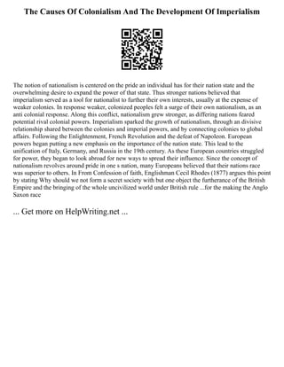 The Causes Of Colonialism And The Development Of Imperialism
The notion of nationalism is centered on the pride an individual has for their nation state and the
overwhelming desire to expand the power of that state. Thus stronger nations believed that
imperialism served as a tool for nationalist to further their own interests, usually at the expense of
weaker colonies. In response weaker, colonized peoples felt a surge of their own nationalism, as an
anti colonial response. Along this conflict, nationalism grew stronger, as differing nations feared
potential rival colonial powers. Imperialism sparked the growth of nationalism, through an divisive
relationship shared between the colonies and imperial powers, and by connecting colonies to global
affairs. Following the Enlightenment, French Revolution and the defeat of Napoleon. European
powers began putting a new emphasis on the importance of the nation state. This lead to the
unification of Italy, Germany, and Russia in the 19th century. As these European countries struggled
for power, they began to look abroad for new ways to spread their influence. Since the concept of
nationalism revolves around pride in one s nation, many Europeans believed that their nations race
was superior to others. In From Confession of faith, Englishman Cecil Rhodes (1877) argues this point
by stating Why should we not form a secret society with but one object the furtherance of the British
Empire and the bringing of the whole uncivilized world under British rule ...for the making the Anglo
Saxon race
... Get more on HelpWriting.net ...
 