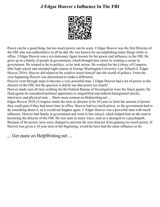 J Edgar Hoover s Influence In The FBI
Power can be a good thing, but too much power can be scary. J Edgar Hoover was the first Director of
the FBI who was authoritative in all he did. He was known for accomplishing many things while in
office. J Edgar Hoover was a revolutionary figure known for his power and influence in the FBI. He
grew up in a family of people in government, which brought him closer to wanting a career in
government. He wanted to be in politics, so he took action. He worked for the Library of Congress
after high school and attended night classes at George Washington University Law School (J. Edgar
Hoover 2016). Hoover did whatever he could to insert himself into the world of politics. From the
very beginning Hoover was determined to make a difference.
Hoover went through steps to become a very powerful man. J Edgar Hoover had a lot of power as the
director of the FBI, but the question is did he use that power too much?
Hoover made sure all men working for the Federal Bureau of Investigation were the finest agents. He
fired agents he considered political appointees or unqualified and ordered background checks,
interviews and physical tests ... Show more content on Helpwriting.net ...
Edgar Hoover 2010.) Congress made the term as director to be 10 years to limit the amount of power
they could gain if they had more time in office. Hoover had too much power, so the government had to
do something about it, so it would not happen again. J. Edgar Hoover was a powerful man with much
influence. Hoover had family in government and went to law school, which helped him on the road to
becoming the director of the FBI. He was seen in many ways, such as a demigod or a psychopath.
Because of his power, laws were changed to prevent the next director from gaining too much power. If
Hoover was given a 10 year term at the beginning, would he have had the same influence as he
... Get more on HelpWriting.net ...
 