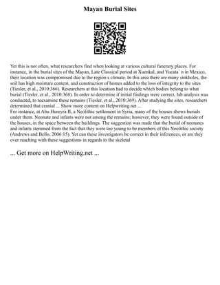 Mayan Burial Sites
Yet this is not often, what researchers find when looking at various cultural funerary places. For
instance, in the burial sites of the Mayan, Late Classical period at Xuenkal, and Yucata´ n in Mexico,
their location was compromised due to the region s climate. In this area there are many sinkholes, the
soil has high moisture content, and construction of homes added to the loss of integrity to the sites
(Tiesler, et al., 2010:366). Researchers at this location had to decide which bodies belong to what
burial (Tiesler, et al., 2010:368). In order to determine if initial findings were correct, lab analysis was
conducted, to reexamine these remains (Tiesler, et al., 2010:369). After studying the sites, researchers
determined that cranial ... Show more content on Helpwriting.net ...
For instance, at Abu Hureyra II, a Neolithic settlement in Syria, many of the houses shows burials
under them. Neonate and infants were not among the remains; however, they were found outside of
the houses, in the space between the buildings. The suggestion was made that the burial of neonates
and infants stemmed from the fact that they were too young to be members of this Neolithic society
(Andrews and Bello, 2006:15). Yet can these investigators be correct in their inferences, or are they
over reaching with these suggestions in regards to the skeletal
... Get more on HelpWriting.net ...
 