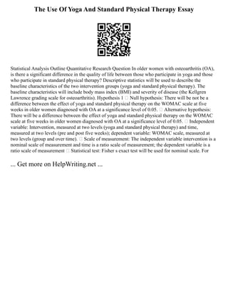 The Use Of Yoga And Standard Physical Therapy Essay
Statistical Analysis Outline Quantitative Research Question In older women with osteoarthritis (OA),
is there a significant difference in the quality of life between those who participate in yoga and those
who participate in standard physical therapy? Descriptive statistics will be used to describe the
baseline characteristics of the two intervention groups (yoga and standard physical therapy). The
baseline characteristics will include body mass index (BMI) and severity of disease (the Kellgren
Lawrence grading scale for osteoarthritis). Hypothesis 1  Null hypothesis: There will be not be a
difference between the effect of yoga and standard physical therapy on the WOMAC scale at five
weeks in older women diagnosed with OA at a significance level of 0.05.  Alternative hypothesis:
There will be a difference between the effect of yoga and standard physical therapy on the WOMAC
scale at five weeks in older women diagnosed with OA at a significance level of 0.05.  Independent
variable: Intervention, measured at two levels (yoga and standard physical therapy) and time,
measured at two levels (pre and post five weeks); dependent variable: WOMAC scale, measured at
two levels (group and over time).  Scale of measurement: The independent variable intervention is a
nominal scale of measurement and time is a ratio scale of measurement; the dependent variable is a
ratio scale of measurement  Statistical test: Fisher s exact test will be used for nominal scale. For
... Get more on HelpWriting.net ...
 