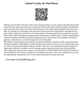 Animal Cruelty, By Walt Disney
Waking up hours before the dawn, and to know the utter silence of a late autumn morning. Hearing the
crunch of snow under your boots as you begin the hike into the distant, silent mountains. Smelling the
pines along the trail, and see the silent sentinel spruces on the ridge, barely glimpsed in the pre dawn
dark. It s enough to sit, shivering, at the best spot on the top rim of a remote basin, watching the east
grow bright, waiting for the first rays of warm sunshine to break through the trees and drive away the
bitter cold of night. Although some people think that hunting is animal cruelty, I believe that hunting is
crucial to maintain the balance of animal population before they become over populated. Hunting in
general is a broad topic so, I will be using deer as the main point.
Walt Disney has had a hand in how hunters are portrayed. Bambi, released in 1942, portrayed hunters
as heartless people, killing Bambi s mother and leaving the fawn to learn to survive. Disney also came
out with a television show based on Davy Crockett s life. The series celebrated Crockett s ability as a
hunter and resulted in a children s fad of wearing coonskin caps and carrying toy Crockett buffalo
rifles. Disney has used movies to make us see both sides. In 1980, People for the Ethical Treatment of
Animals (PETA) was formed; its slogan was, Animals are not ours to eat, wear, experiment on, or use
for entertainment. Hunting has been a very controversial topic for many years and
... Get more on HelpWriting.net ...
 