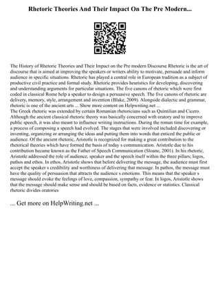 Rhetoric Theories And Their Impact On The Pre Modern...
The History of Rhetoric Theories and Their Impact on the Pre modern Discourse Rhetoric is the art of
discourse that is aimed at improving the speakers or writers ability to motivate, persuade and inform
audience in specific situations. Rhetoric has played a central role in European tradition as a subject of
productive civil practice and formal study. Rhetoric provides heuristics for developing, discovering
and understanding arguments for particular situations. The five canons of rhetoric which were first
coded in classical Rome help a speaker to design a persuasive speech. The five canons of rhetoric are
delivery, memory, style, arrangement and invention (Blake, 2009). Alongside dialectic and grammar,
rhetoric is one of the ancient arts ... Show more content on Helpwriting.net ...
The Greek rhetoric was extended by certain Romanian rhetoricians such as Quintilian and Cicero.
Although the ancient classical rhetoric theory was basically concerned with oratory and to improve
public speech, it was also meant to influence writing instructions. During the roman time for example,
a process of composing a speech had evolved. The stages that were involved included discovering or
inventing, organizing or arranging the ideas and putting them into words that enticed the public or
audience. Of the ancient rhetoric, Aristotle is recognized for making a great contribution to the
rhetorical theories which have formed the basis of today s communication. Aristotle due to his
contribution became known as the Father of Speech Communication (Sloane, 2001). In his rhetoric,
Aristotle addressed the role of audience, speaker and the speech itself within the three pillars; logos,
pathos and ethos. In ethos, Aristotle shows that before delivering the message, the audience must first
accept the speaker s credibility and worthiness of delivering that message. In pathos, the message must
have the quality of persuasion that attracts the audience s emotions. This means that the speaker s
message should evoke the feelings of love, compassion, sympathy or fear. In logos, Aristotle shows
that the message should make sense and should be based on facts, evidence or statistics. Classical
rhetoric divides oratories
... Get more on HelpWriting.net ...
 