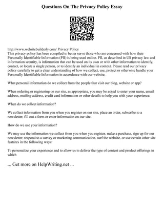 Questions On The Privacy Policy Essay
http://www.websitebuilderly.com/ Privacy Policy
This privacy policy has been compiled to better serve those who are concerned with how their
Personally Identifiable Information (PII) is being used online. PII, as described in US privacy law and
information security, is information that can be used on its own or with other information to identify,
contact, or locate a single person, or to identify an individual in context. Please read our privacy
policy carefully to get a clear understanding of how we collect, use, protect or otherwise handle your
Personally Identifiable Information in accordance with our website.
What personal information do we collect from the people that visit our blog, website or app?
When ordering or registering on our site, as appropriate, you may be asked to enter your name, email
address, mailing address, credit card information or other details to help you with your experience.
When do we collect information?
We collect information from you when you register on our site, place an order, subscribe to a
newsletter, fill out a form or enter information on our site.
How do we use your information?
We may use the information we collect from you when you register, make a purchase, sign up for our
newsletter, respond to a survey or marketing communication, surf the website, or use certain other site
features in the following ways:
To personalize your experience and to allow us to deliver the type of content and product offerings in
which
... Get more on HelpWriting.net ...
 