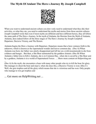 The Myth Of Atalant The Hero s Journey By Joseph Campbell
When you want to understand ancient culture you don t only need to understand what they did, their
activities, or what they ate, you need to understand the myths and stories from those ancient cultures.
Joseph Campbell wrote that even if most myths are different and have different heroes, they all follow
the same path of The Hero s Journey. In the myth of Atalanta, the Heroine from the Myth of Atalanta,
Atalanta, does indeed follow all the three stages of The Hero s Journey by Joseph Campbell:
Departure, Decisive Victory, and The Return.
Atalanta begins the Hero s Journey with Departure. Departure means that a hero ventures forth to the
unknown, which is known as the supernatural wonder and leaves common day . (Doc A) When
Atalanta was born, her father was utterly disappointed and left her on a wild mountainside to die from
coldness and hunger... But then, a She Bear summoned by the goddess Artemis. (Doc B) When
Atalanta s father tries to KILL Atalanta, she is in Common Day , when she is saved by a She Bear sent
by a goddess, Atalanta is in a world of Supernatural Forces . ... Show more content on Helpwriting.net
...
(Doc A) In the myth, she encounters a boar with many other people who try to kill the boar for glory.
She manages to shoot the boar and stop it, when she does this, a Decisive Victory is won. (Doc C)
Well, she gets trophies and all the glory which means that she is victorious and has won. Only people
who manage to win get trophies and
... Get more on HelpWriting.net ...
 