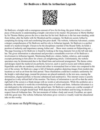 Sir Bedivere s Role In Arthurian Legends
Sir Bedivere, a knight with a courageous amount of love for his king, the great Arthur, is a critical
piece of the puzzle in understanding a knight s devotion to his master. His presence in Morte Darthur
by Sir Thomas Malory proves the love a man has for his lord. Bedivere is the last man standing, aside
from Arthur, after the battle with Sir Mordred and his company. Sir Bedivere assists Arthur by
completing his dying wish and comforting him prior death. The website, Arthurian Adventure, creates
a deeper comprehension of Sir Bedivere and his role in Arthurian legends. Sir Bedivere is a perfect
model of a medieval knight. Chosen to be the disciplinary marshal of the Round Table, he holds a
position of authority and importance among Arthur and ... Show more content on Helpwriting.net ...
The page focusing on Sir Bedivere is found by looking at the long character list on the left side task
bar. The given information is educational and provides a remarkable overview of Sir Bedivere s
involvement in Arthurian legends. Mentioning Bedivere s duties, battles, relatives, and example
excerpts pertaining to him allow for a basic yet enlightening article. Unfortunately, the website
spectators may be disinterested due to the bland fonts and awkward arrangement. The theme colors
and designs match the medieval era perfectly, however, each is used in excess and without pattern.
Hyperlinks and tabs are randomly colored and either in mismatched font or letter size compared to the
rest of the screen. Sir Bedivere s page is full of fantastic graphics depicting images from modern day
locations as well as art from the time period. These illustrations could have created a uniformity for
the knight s individual page, instead the pictures are placed randomly in the text area, causing the
information, aligned justified, to become unbalanced and unattractive. This internet source is poorly
designed as it only utilized half of the monitor. The frenzy of information is cut off so that the entire
right half of the screen is a blank design with no words or advertisements. While the aesthetics are a
repellent, the material is worth the overwhelming mess of colors and fonts. Arthurian Adventure is a
site dedicated to the information, not the optical taste. Sir Bedivere s actions are a stellar example of
the unselfish life a knight should lead. With deep devotion to his brothers and his king, he deserves
respect from all Arthurian fans. The last moments of Arthur s body and sword, Excalibur, are spent
with this great man. The website Arthurian Adventure gives viewers a visually weak but educational
take on this worthy
... Get more on HelpWriting.net ...
 