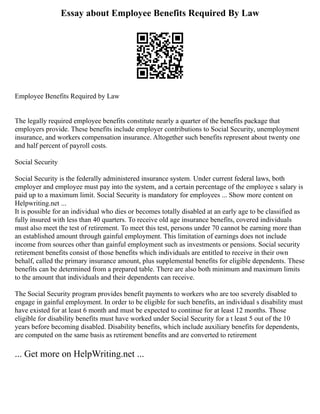 Essay about Employee Benefits Required By Law
Employee Benefits Required by Law
The legally required employee benefits constitute nearly a quarter of the benefits package that
employers provide. These benefits include employer contributions to Social Security, unemployment
insurance, and workers compensation insurance. Altogether such benefits represent about twenty one
and half percent of payroll costs.
Social Security
Social Security is the federally administered insurance system. Under current federal laws, both
employer and employee must pay into the system, and a certain percentage of the employee s salary is
paid up to a maximum limit. Social Security is mandatory for employees ... Show more content on
Helpwriting.net ...
It is possible for an individual who dies or becomes totally disabled at an early age to be classified as
fully insured with less than 40 quarters. To receive old age insurance benefits, covered individuals
must also meet the test of retirement. To meet this test, persons under 70 cannot be earning more than
an established amount through gainful employment. This limitation of earnings does not include
income from sources other than gainful employment such as investments or pensions. Social security
retirement benefits consist of those benefits which individuals are entitled to receive in their own
behalf, called the primary insurance amount, plus supplemental benefits for eligible dependents. These
benefits can be determined from a prepared table. There are also both minimum and maximum limits
to the amount that individuals and their dependents can receive.
The Social Security program provides benefit payments to workers who are too severely disabled to
engage in gainful employment. In order to be eligible for such benefits, an individual s disability must
have existed for at least 6 month and must be expected to continue for at least 12 months. Those
eligible for disability benefits must have worked under Social Security for a t least 5 out of the 10
years before becoming disabled. Disability benefits, which include auxiliary benefits for dependents,
are computed on the same basis as retirement benefits and are converted to retirement
... Get more on HelpWriting.net ...
 