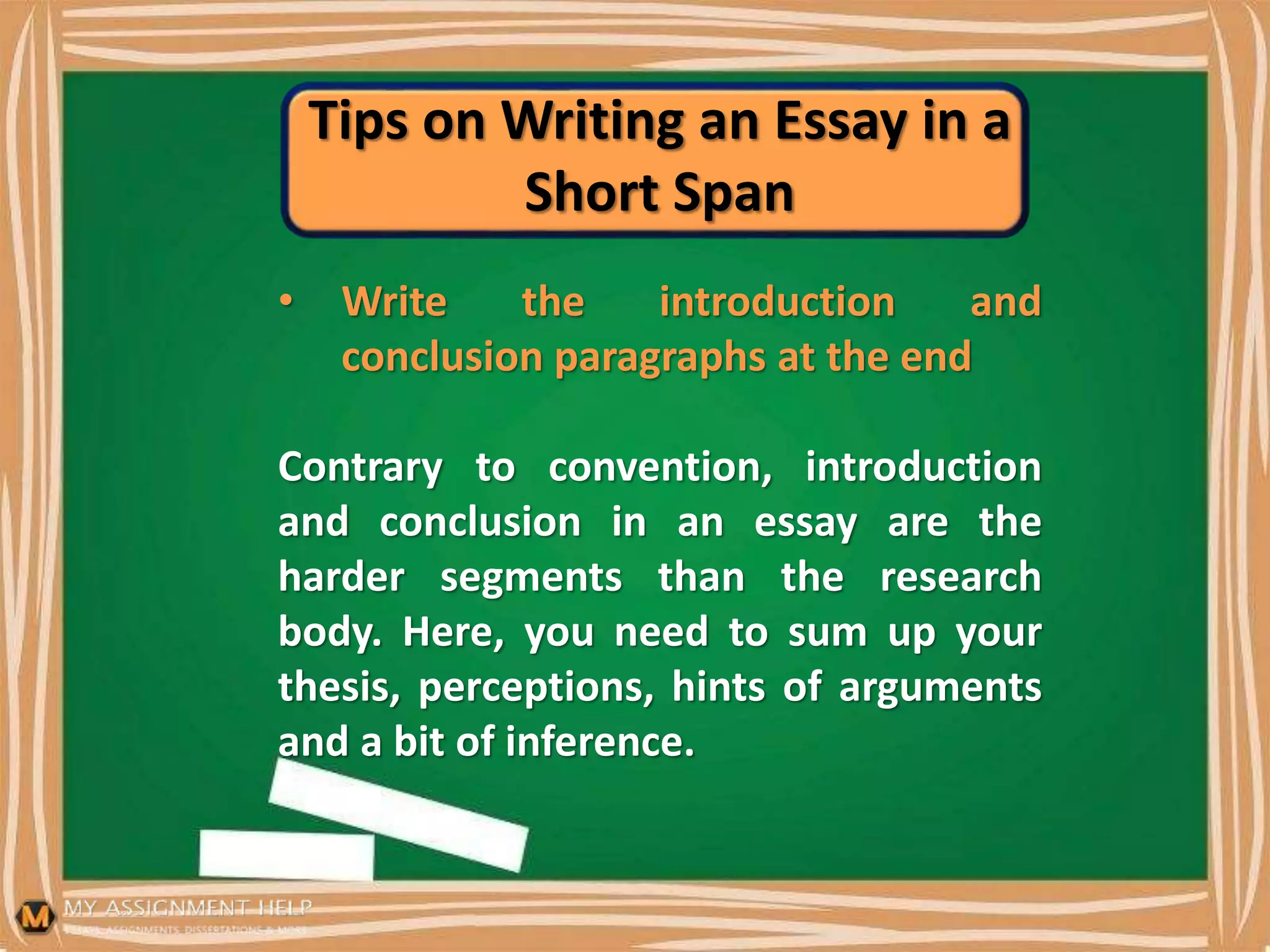 Tips on Writing an Essay in a
Short Span
• Write the introduction and
conclusion paragraphs at the end
Contrary to convention, introduction
and conclusion in an essay are the
harder segments than the research
body. Here, you need to sum up your
thesis, perceptions, hints of arguments
and a bit of inference.
 
