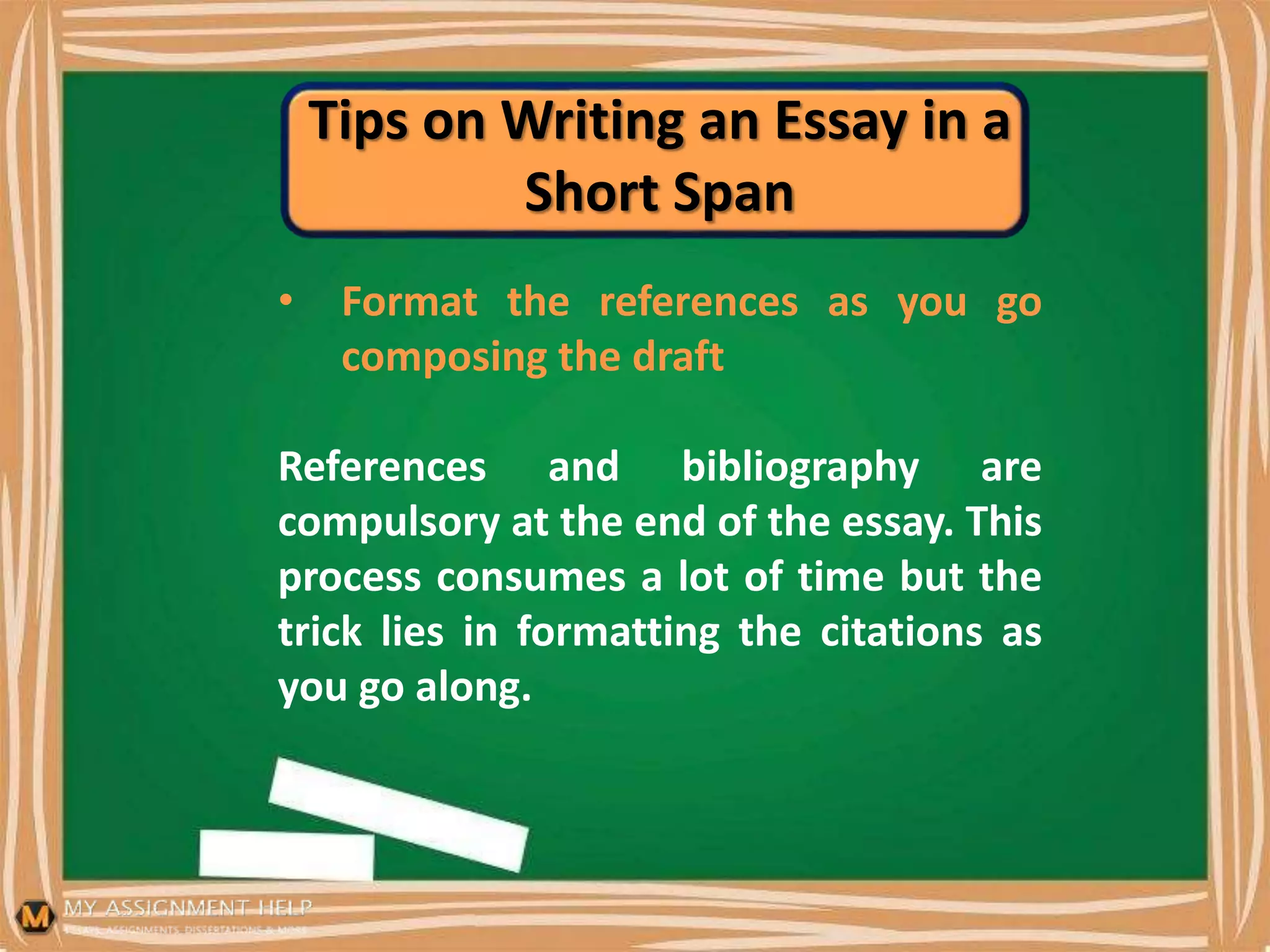 Tips on Writing an Essay in a
Short Span
• Format the references as you go
composing the draft
References and bibliography are
compulsory at the end of the essay. This
process consumes a lot of time but the
trick lies in formatting the citations as
you go along.
 