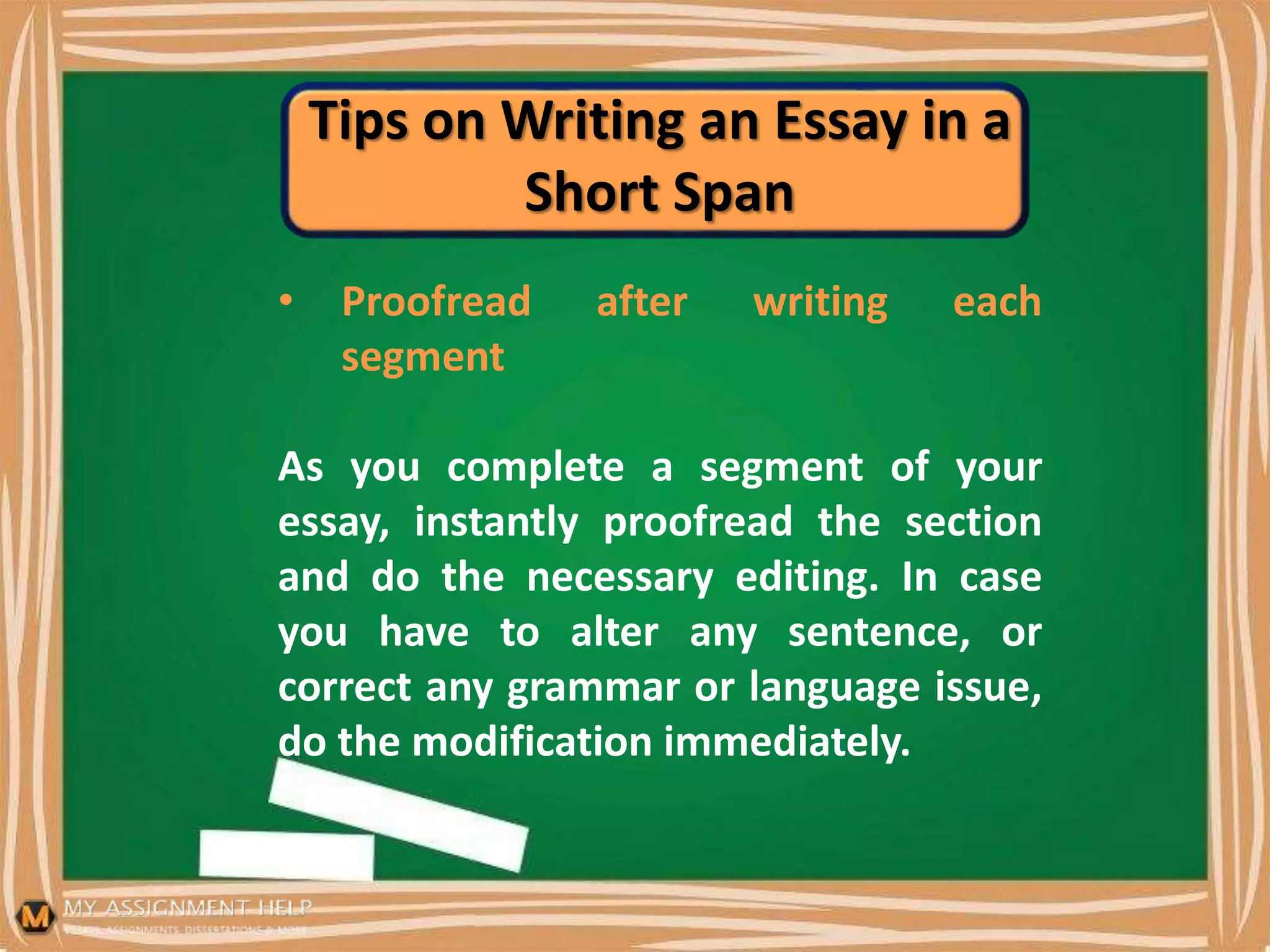Tips on Writing an Essay in a
Short Span
• Proofread after writing each
segment
As you complete a segment of your
essay, instantly proofread the section
and do the necessary editing. In case
you have to alter any sentence, or
correct any grammar or language issue,
do the modification immediately.
 
