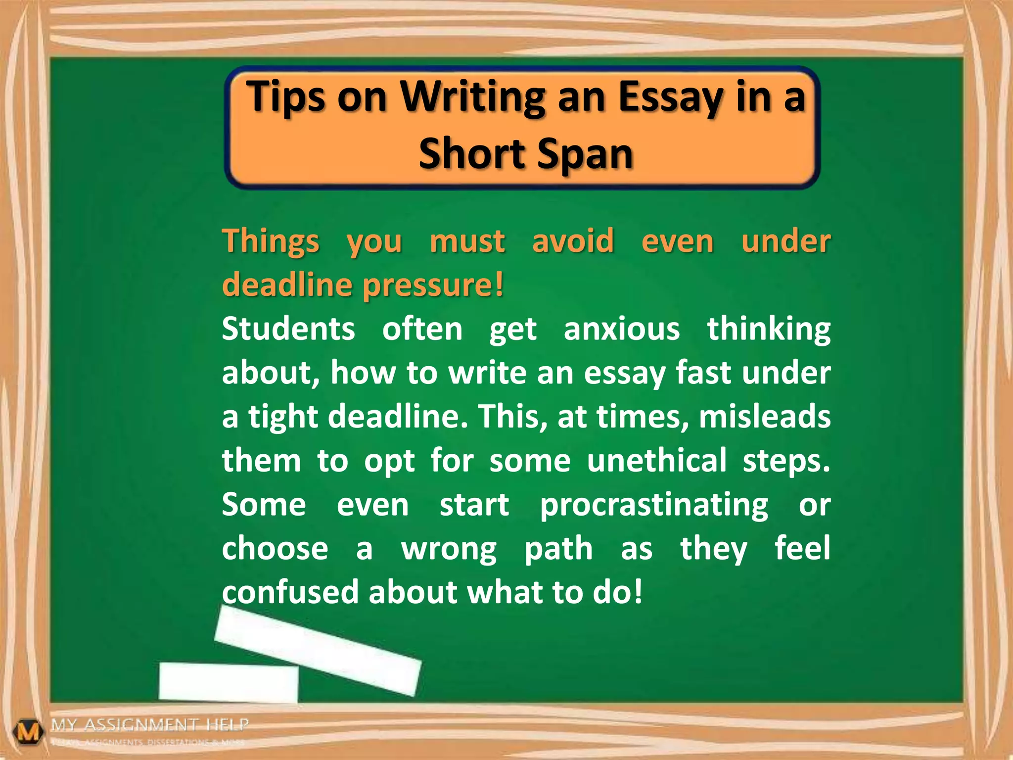 Tips on Writing an Essay in a
Short Span
Things you must avoid even under
deadline pressure!
Students often get anxious thinking
about, how to write an essay fast under
a tight deadline. This, at times, misleads
them to opt for some unethical steps.
Some even start procrastinating or
choose a wrong path as they feel
confused about what to do!
 