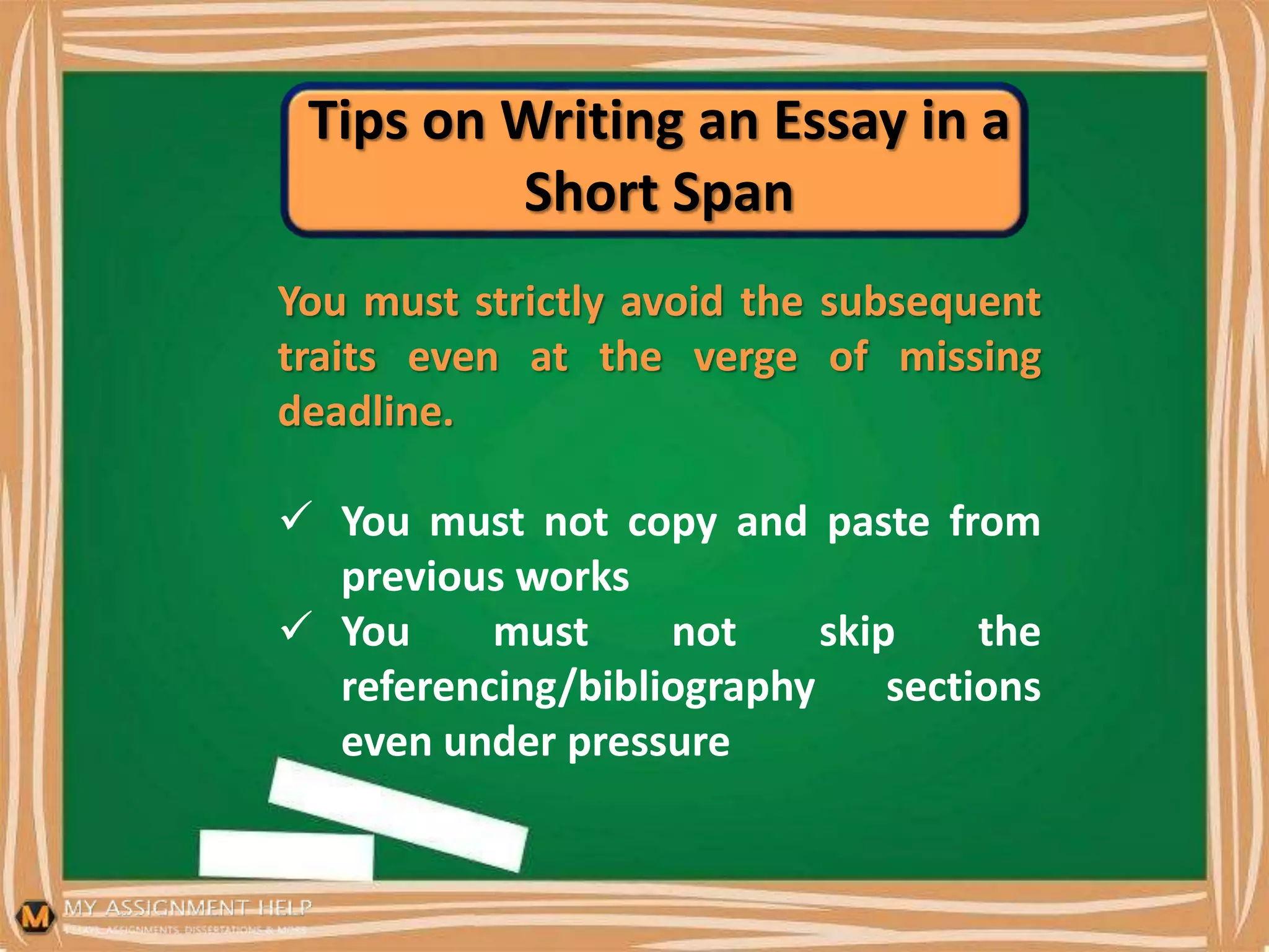 Tips on Writing an Essay in a
Short Span
You must strictly avoid the subsequent
traits even at the verge of missing
deadline.
 You must not copy and paste from
previous works
 You must not skip the
referencing/bibliography sections
even under pressure
 