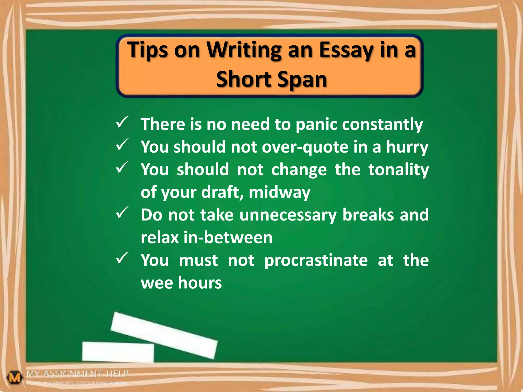 Tips on Writing an Essay in a
Short Span
 There is no need to panic constantly
 You should not over-quote in a hurry
 You should not change the tonality
of your draft, midway
 Do not take unnecessary breaks and
relax in-between
 You must not procrastinate at the
wee hours
 