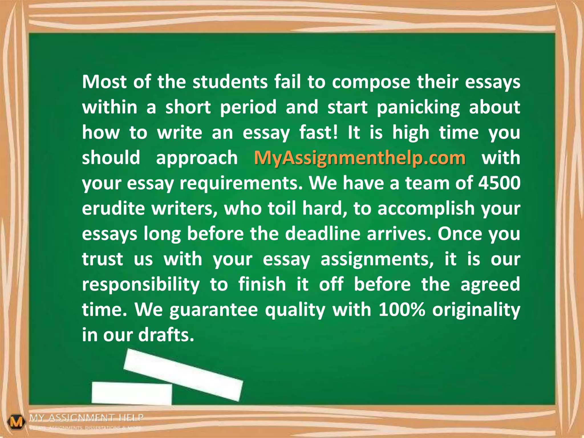 Most of the students fail to compose their essays
within a short period and start panicking about
how to write an essay fast! It is high time you
should approach MyAssignmenthelp.com with
your essay requirements. We have a team of 4500
erudite writers, who toil hard, to accomplish your
essays long before the deadline arrives. Once you
trust us with your essay assignments, it is our
responsibility to finish it off before the agreed
time. We guarantee quality with 100% originality
in our drafts.
 