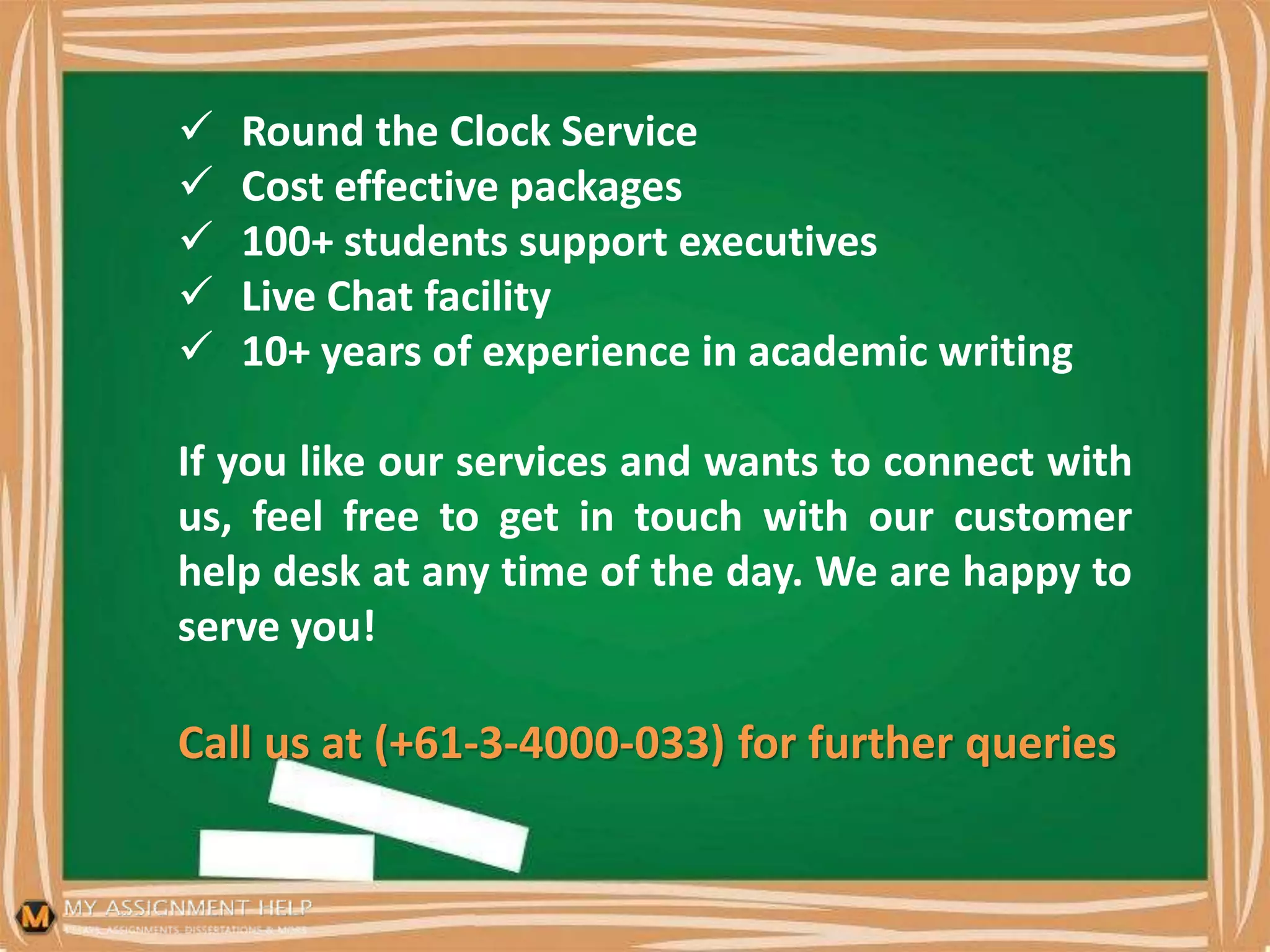  Round the Clock Service
 Cost effective packages
 100+ students support executives
 Live Chat facility
 10+ years of experience in academic writing
If you like our services and wants to connect with
us, feel free to get in touch with our customer
help desk at any time of the day. We are happy to
serve you!
Call us at (+61-3-4000-033) for further queries
 