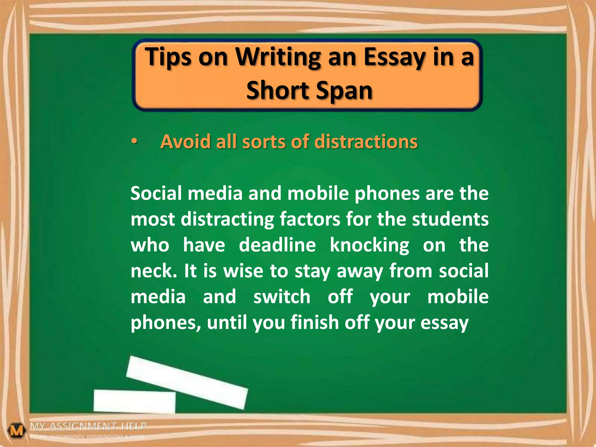 Tips on Writing an Essay in a
Short Span
• Avoid all sorts of distractions
Social media and mobile phones are the
most distracting factors for the students
who have deadline knocking on the
neck. It is wise to stay away from social
media and switch off your mobile
phones, until you finish off your essay
 