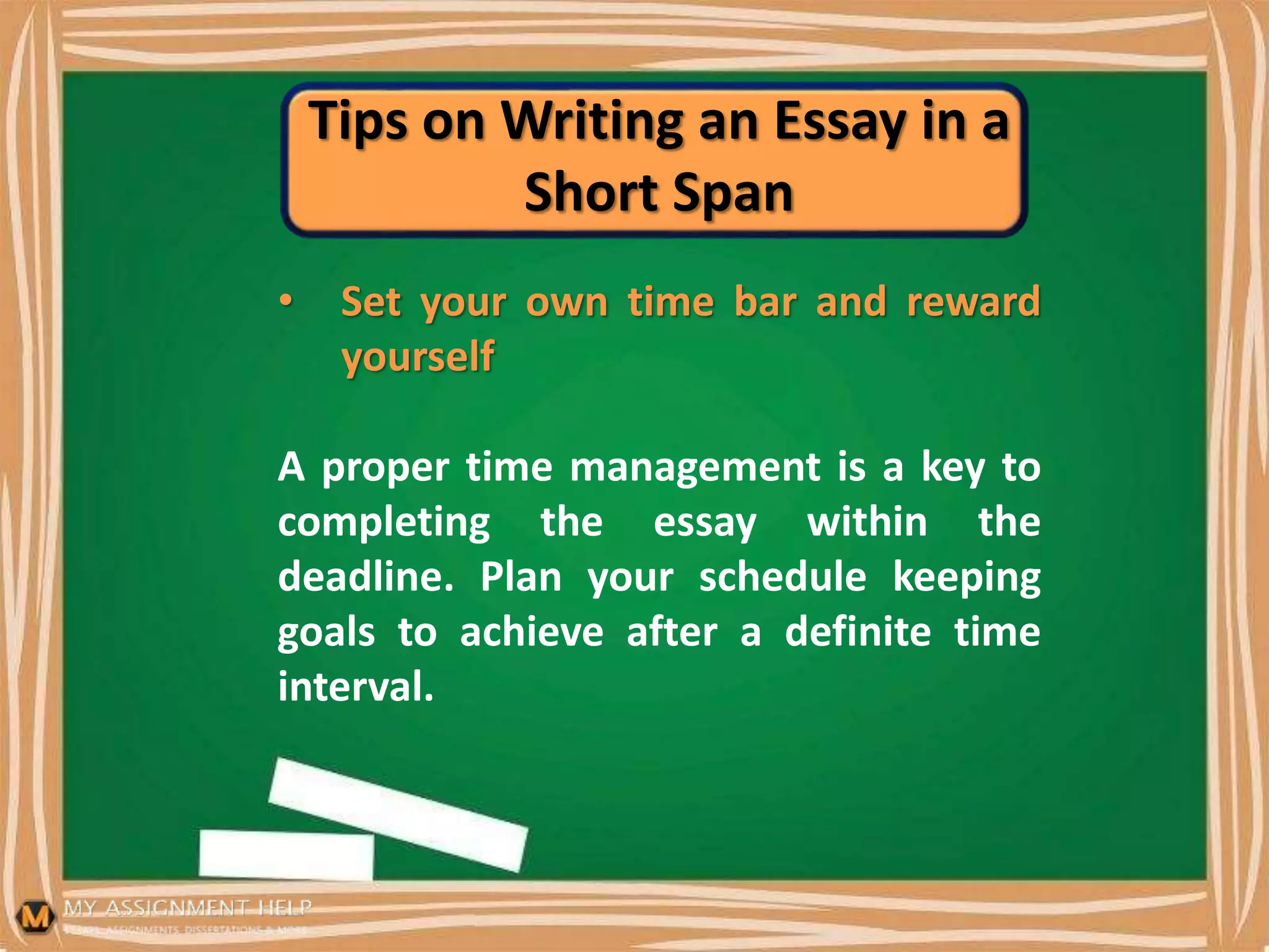 Tips on Writing an Essay in a
Short Span
• Set your own time bar and reward
yourself
A proper time management is a key to
completing the essay within the
deadline. Plan your schedule keeping
goals to achieve after a definite time
interval.
 