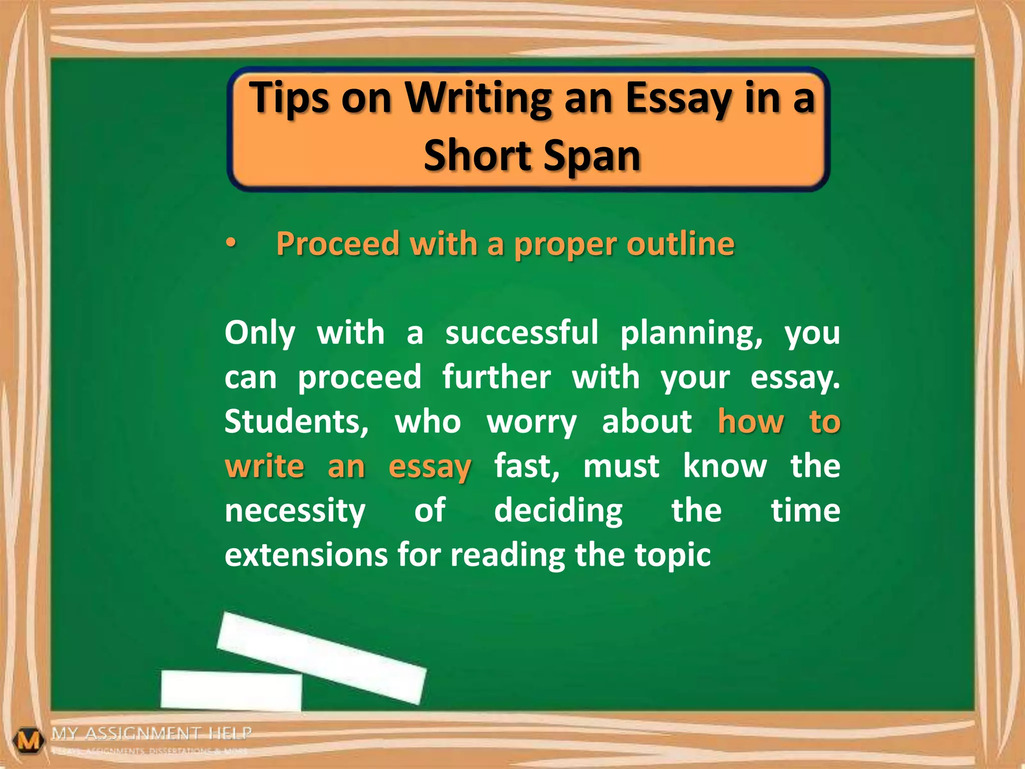 Tips on Writing an Essay in a
Short Span
• Proceed with a proper outline
Only with a successful planning, you
can proceed further with your essay.
Students, who worry about how to
write an essay fast, must know the
necessity of deciding the time
extensions for reading the topic
 