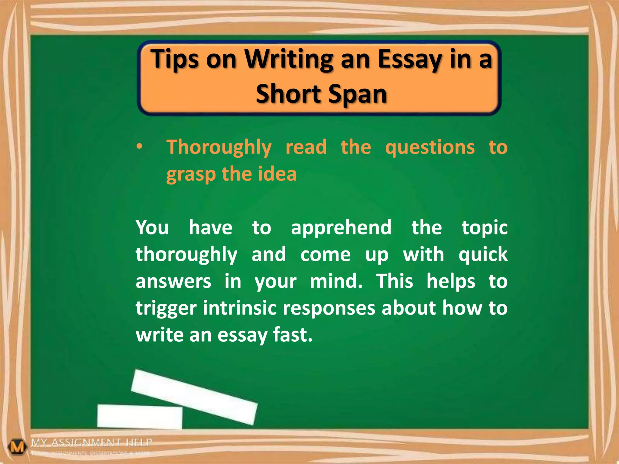 Tips on Writing an Essay in a
Short Span
• Thoroughly read the questions to
grasp the idea
You have to apprehend the topic
thoroughly and come up with quick
answers in your mind. This helps to
trigger intrinsic responses about how to
write an essay fast.
 