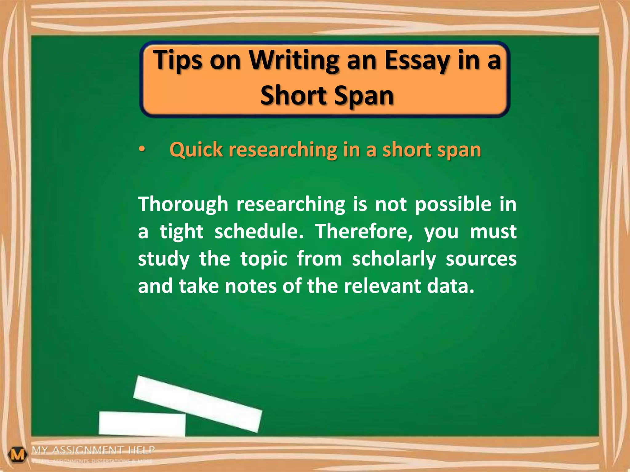 Tips on Writing an Essay in a
Short Span
• Quick researching in a short span
Thorough researching is not possible in
a tight schedule. Therefore, you must
study the topic from scholarly sources
and take notes of the relevant data.
 