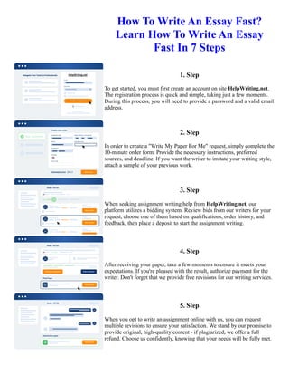 How To Write An Essay Fast?
Learn How To Write An Essay
Fast In 7 Steps
1. Step
To get started, you must first create an account on site HelpWriting.net.
The registration process is quick and simple, taking just a few moments.
During this process, you will need to provide a password and a valid email
address.
2. Step
In order to create a "Write My Paper For Me" request, simply complete the
10-minute order form. Provide the necessary instructions, preferred
sources, and deadline. If you want the writer to imitate your writing style,
attach a sample of your previous work.
3. Step
When seeking assignment writing help from HelpWriting.net, our
platform utilizes a bidding system. Review bids from our writers for your
request, choose one of them based on qualifications, order history, and
feedback, then place a deposit to start the assignment writing.
4. Step
After receiving your paper, take a few moments to ensure it meets your
expectations. If you're pleased with the result, authorize payment for the
writer. Don't forget that we provide free revisions for our writing services.
5. Step
When you opt to write an assignment online with us, you can request
multiple revisions to ensure your satisfaction. We stand by our promise to
provide original, high-quality content - if plagiarized, we offer a full
refund. Choose us confidently, knowing that your needs will be fully met.
How To Write An Essay Fast? Learn How To Write An Essay Fast In 7 Steps How To Write An Essay Fast? Learn
How To Write An Essay Fast In 7 Steps
 