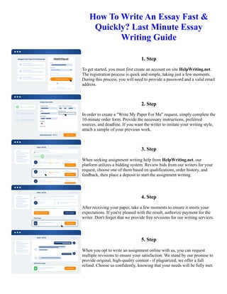 How To Write An Essay Fast &
Quickly? Last Minute Essay
Writing Guide
1. Step
To get started, you must first create an account on site HelpWriting.net.
The registration process is quick and simple, taking just a few moments.
During this process, you will need to provide a password and a valid email
address.
2. Step
In order to create a "Write My Paper For Me" request, simply complete the
10-minute order form. Provide the necessary instructions, preferred
sources, and deadline. If you want the writer to imitate your writing style,
attach a sample of your previous work.
3. Step
When seeking assignment writing help from HelpWriting.net, our
platform utilizes a bidding system. Review bids from our writers for your
request, choose one of them based on qualifications, order history, and
feedback, then place a deposit to start the assignment writing.
4. Step
After receiving your paper, take a few moments to ensure it meets your
expectations. If you're pleased with the result, authorize payment for the
writer. Don't forget that we provide free revisions for our writing services.
5. Step
When you opt to write an assignment online with us, you can request
multiple revisions to ensure your satisfaction. We stand by our promise to
provide original, high-quality content - if plagiarized, we offer a full
refund. Choose us confidently, knowing that your needs will be fully met.
How To Write An Essay Fast & Quickly? Last Minute Essay Writing Guide How To Write An Essay Fast &
Quickly? Last Minute Essay Writing Guide
 