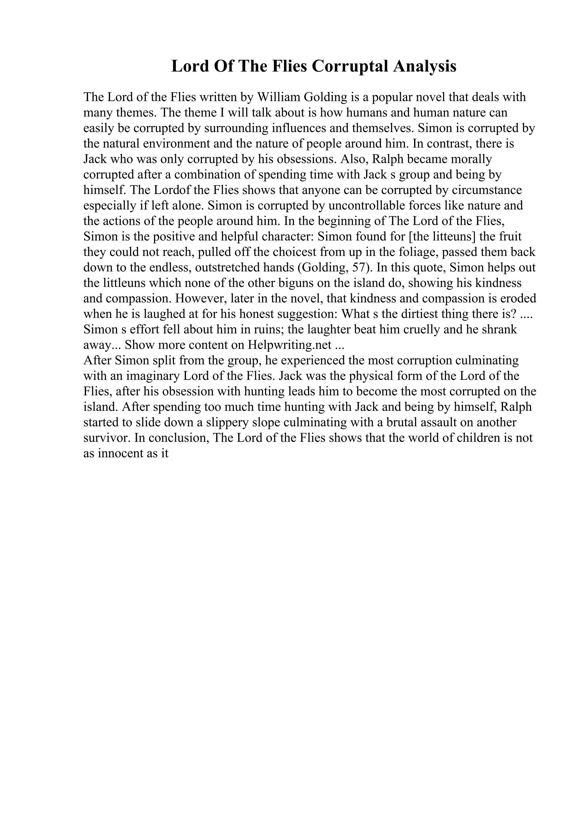 Lord Of The Flies Corruptal Analysis
The Lord of the Flies written by William Golding is a popular novel that deals with
many themes. The theme I will talk about is how humans and human nature can
easily be corrupted by surrounding influences and themselves. Simon is corrupted by
the natural environment and the nature of people around him. In contrast, there is
Jack who was only corrupted by his obsessions. Also, Ralph became morally
corrupted after a combination of spending time with Jack s group and being by
himself. The Lordof the Flies shows that anyone can be corrupted by circumstance
especially if left alone. Simon is corrupted by uncontrollable forces like nature and
the actions of the people around him. In the beginning of The Lord of the Flies,
Simon is the positive and helpful character: Simon found for [the litteuns] the fruit
they could not reach, pulled off the choicest from up in the foliage, passed them back
down to the endless, outstretched hands (Golding, 57). In this quote, Simon helps out
the littleuns which none of the other biguns on the island do, showing his kindness
and compassion. However, later in the novel, that kindness and compassion is eroded
when he is laughed at for his honest suggestion: What s the dirtiest thing there is? ....
Simon s effort fell about him in ruins; the laughter beat him cruelly and he shrank
away... Show more content on Helpwriting.net ...
After Simon split from the group, he experienced the most corruption culminating
with an imaginary Lord of the Flies. Jack was the physical form of the Lord of the
Flies, after his obsession with hunting leads him to become the most corrupted on the
island. After spending too much time hunting with Jack and being by himself, Ralph
started to slide down a slippery slope culminating with a brutal assault on another
survivor. In conclusion, The Lord of the Flies shows that the world of children is not
as innocent as it
 
