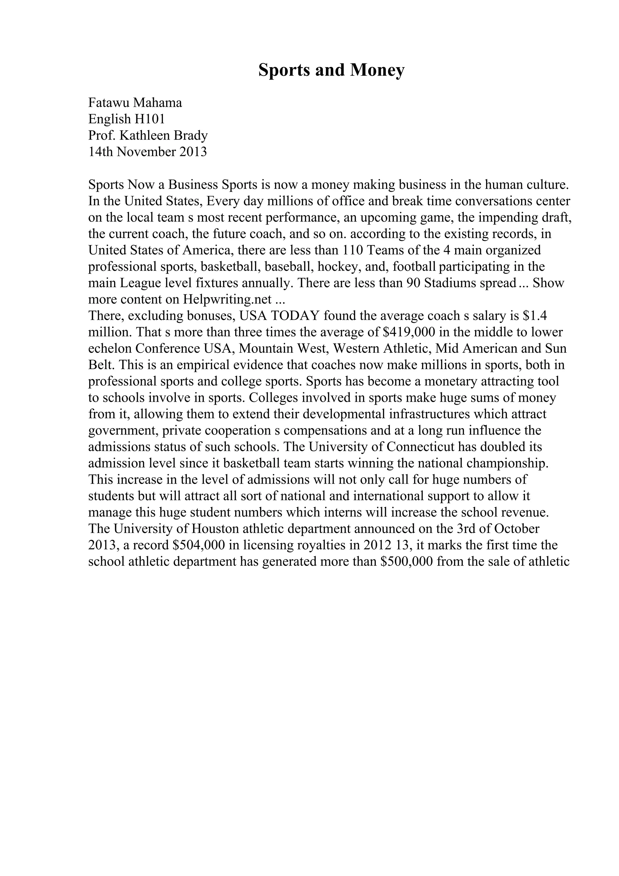Sports and Money
Fatawu Mahama
English H101
Prof. Kathleen Brady
14th November 2013
Sports Now a Business Sports is now a money making business in the human culture.
In the United States, Every day millions of office and break time conversations center
on the local team s most recent performance, an upcoming game, the impending draft,
the current coach, the future coach, and so on. according to the existing records, in
United States of America, there are less than 110 Teams of the 4 main organized
professional sports, basketball, baseball, hockey, and, football participating in the
main League level fixtures annually. There are less than 90 Stadiums spread... Show
more content on Helpwriting.net ...
There, excluding bonuses, USA TODAY found the average coach s salary is $1.4
million. That s more than three times the average of $419,000 in the middle to lower
echelon Conference USA, Mountain West, Western Athletic, Mid American and Sun
Belt. This is an empirical evidence that coaches now make millions in sports, both in
professional sports and college sports. Sports has become a monetary attracting tool
to schools involve in sports. Colleges involved in sports make huge sums of money
from it, allowing them to extend their developmental infrastructures which attract
government, private cooperation s compensations and at a long run influence the
admissions status of such schools. The University of Connecticut has doubled its
admission level since it basketball team starts winning the national championship.
This increase in the level of admissions will not only call for huge numbers of
students but will attract all sort of national and international support to allow it
manage this huge student numbers which interns will increase the school revenue.
The University of Houston athletic department announced on the 3rd of October
2013, a record $504,000 in licensing royalties in 2012 13, it marks the first time the
school athletic department has generated more than $500,000 from the sale of athletic
 