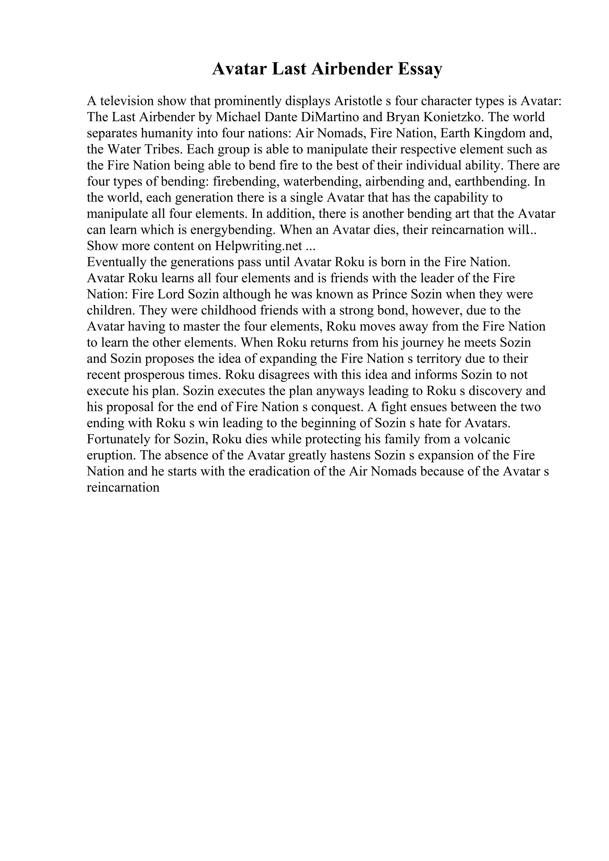 Avatar Last Airbender Essay
A television show that prominently displays Aristotle s four character types is Avatar:
The Last Airbender by Michael Dante DiMartino and Bryan Konietzko. The world
separates humanity into four nations: Air Nomads, Fire Nation, Earth Kingdom and,
the Water Tribes. Each group is able to manipulate their respective element such as
the Fire Nation being able to bend fire to the best of their individual ability. There are
four types of bending: firebending, waterbending, airbending and, earthbending. In
the world, each generation there is a single Avatar that has the capability to
manipulate all four elements. In addition, there is another bending art that the Avatar
can learn which is energybending. When an Avatar dies, their reincarnation will...
Show more content on Helpwriting.net ...
Eventually the generations pass until Avatar Roku is born in the Fire Nation.
Avatar Roku learns all four elements and is friends with the leader of the Fire
Nation: Fire Lord Sozin although he was known as Prince Sozin when they were
children. They were childhood friends with a strong bond, however, due to the
Avatar having to master the four elements, Roku moves away from the Fire Nation
to learn the other elements. When Roku returns from his journey he meets Sozin
and Sozin proposes the idea of expanding the Fire Nation s territory due to their
recent prosperous times. Roku disagrees with this idea and informs Sozin to not
execute his plan. Sozin executes the plan anyways leading to Roku s discovery and
his proposal for the end of Fire Nation s conquest. A fight ensues between the two
ending with Roku s win leading to the beginning of Sozin s hate for Avatars.
Fortunately for Sozin, Roku dies while protecting his family from a volcanic
eruption. The absence of the Avatar greatly hastens Sozin s expansion of the Fire
Nation and he starts with the eradication of the Air Nomads because of the Avatar s
reincarnation
 