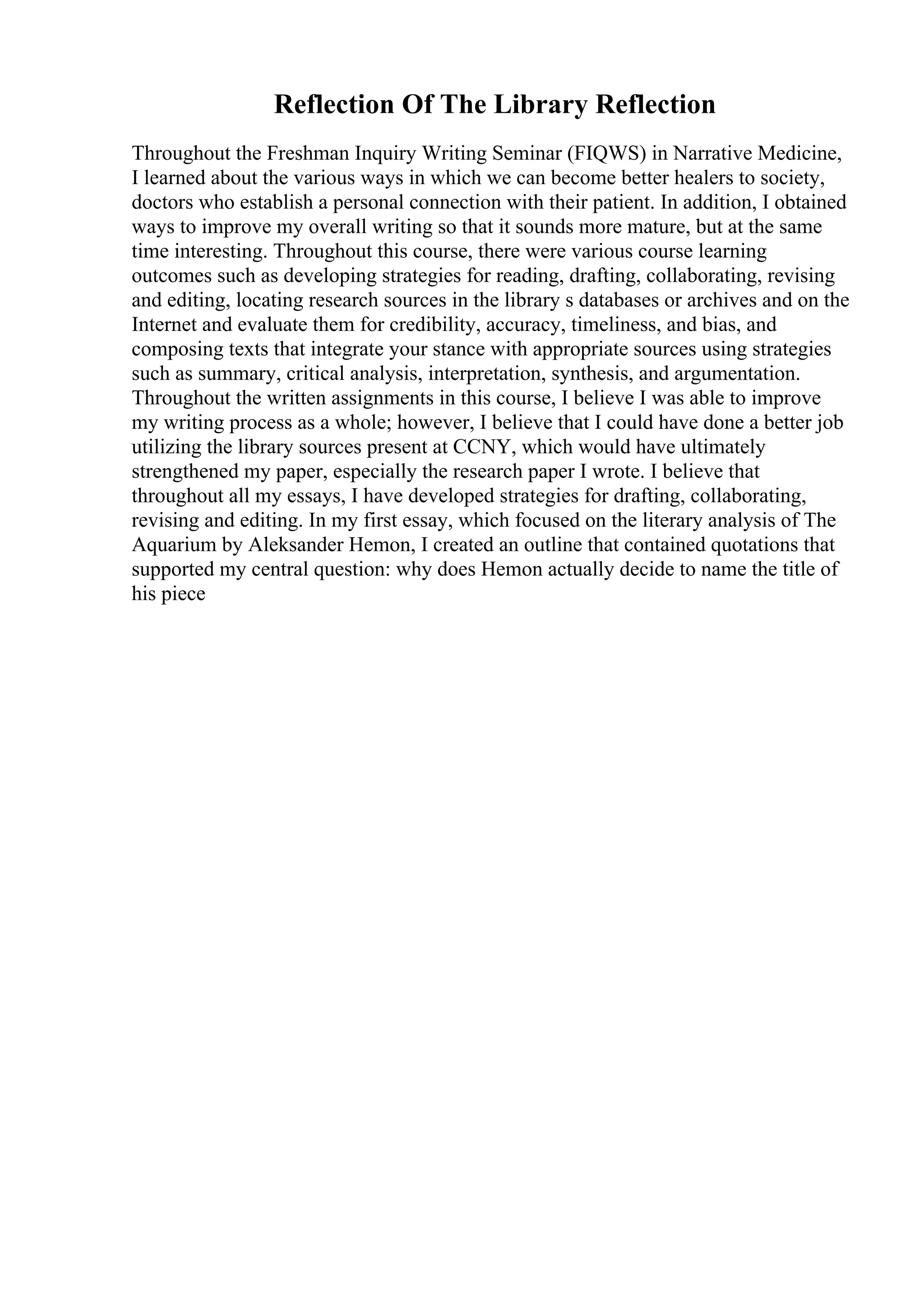 Reflection Of The Library Reflection
Throughout the Freshman Inquiry Writing Seminar (FIQWS) in Narrative Medicine,
I learned about the various ways in which we can become better healers to society,
doctors who establish a personal connection with their patient. In addition, I obtained
ways to improve my overall writing so that it sounds more mature, but at the same
time interesting. Throughout this course, there were various course learning
outcomes such as developing strategies for reading, drafting, collaborating, revising
and editing, locating research sources in the library s databases or archives and on the
Internet and evaluate them for credibility, accuracy, timeliness, and bias, and
composing texts that integrate your stance with appropriate sources using strategies
such as summary, critical analysis, interpretation, synthesis, and argumentation.
Throughout the written assignments in this course, I believe I was able to improve
my writing process as a whole; however, I believe that I could have done a better job
utilizing the library sources present at CCNY, which would have ultimately
strengthened my paper, especially the research paper I wrote. I believe that
throughout all my essays, I have developed strategies for drafting, collaborating,
revising and editing. In my first essay, which focused on the literary analysis of The
Aquarium by Aleksander Hemon, I created an outline that contained quotations that
supported my central question: why does Hemon actually decide to name the title of
his piece
 