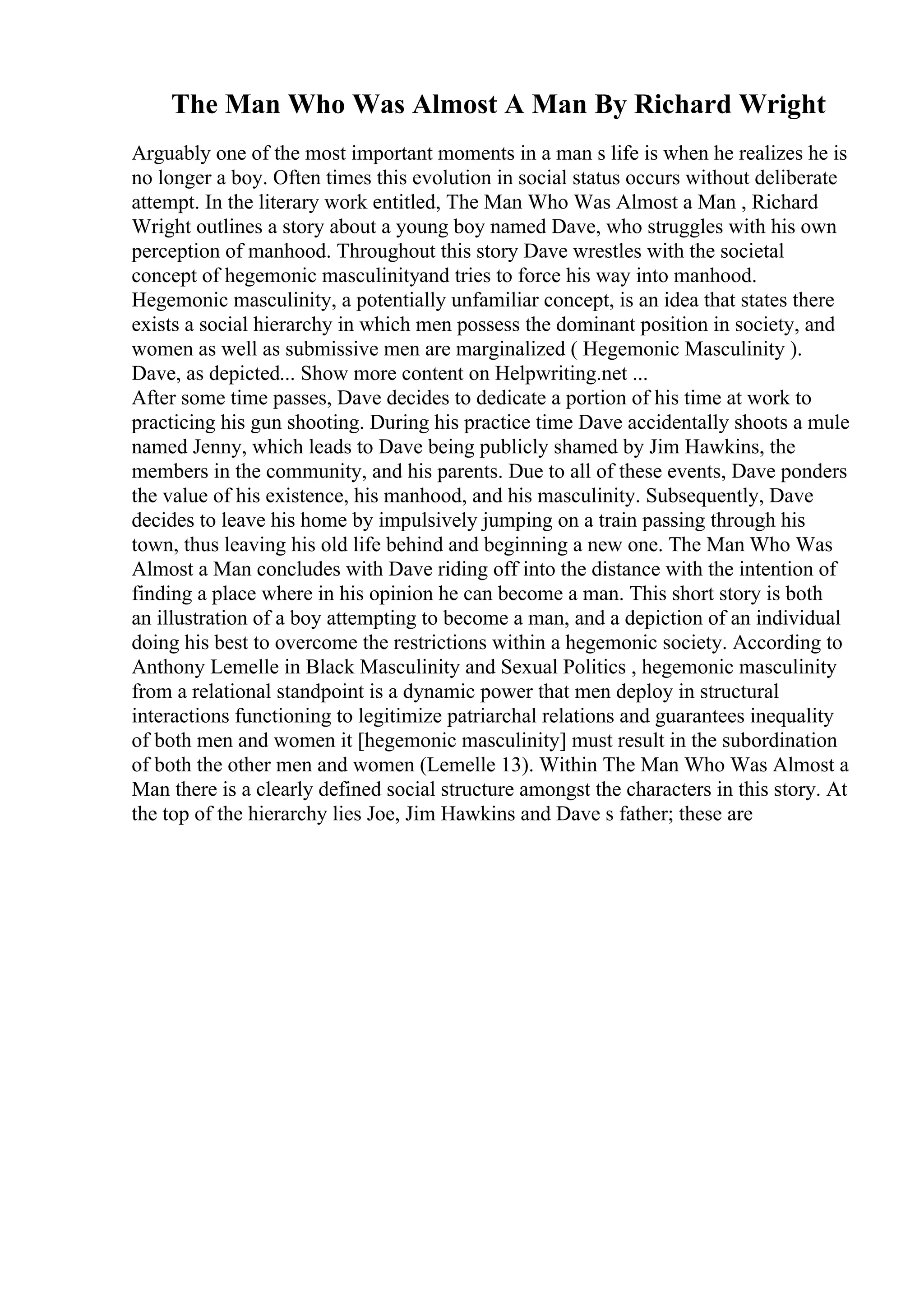 The Man Who Was Almost A Man By Richard Wright
Arguably one of the most important moments in a man s life is when he realizes he is
no longer a boy. Often times this evolution in social status occurs without deliberate
attempt. In the literary work entitled, The Man Who Was Almost a Man , Richard
Wright outlines a story about a young boy named Dave, who struggles with his own
perception of manhood. Throughout this story Dave wrestles with the societal
concept of hegemonic masculinityand tries to force his way into manhood.
Hegemonic masculinity, a potentially unfamiliar concept, is an idea that states there
exists a social hierarchy in which men possess the dominant position in society, and
women as well as submissive men are marginalized ( Hegemonic Masculinity ).
Dave, as depicted... Show more content on Helpwriting.net ...
After some time passes, Dave decides to dedicate a portion of his time at work to
practicing his gun shooting. During his practice time Dave accidentally shoots a mule
named Jenny, which leads to Dave being publicly shamed by Jim Hawkins, the
members in the community, and his parents. Due to all of these events, Dave ponders
the value of his existence, his manhood, and his masculinity. Subsequently, Dave
decides to leave his home by impulsively jumping on a train passing through his
town, thus leaving his old life behind and beginning a new one. The Man Who Was
Almost a Man concludes with Dave riding off into the distance with the intention of
finding a place where in his opinion he can become a man. This short story is both
an illustration of a boy attempting to become a man, and a depiction of an individual
doing his best to overcome the restrictions within a hegemonic society. According to
Anthony Lemelle in Black Masculinity and Sexual Politics , hegemonic masculinity
from a relational standpoint is a dynamic power that men deploy in structural
interactions functioning to legitimize patriarchal relations and guarantees inequality
of both men and women it [hegemonic masculinity] must result in the subordination
of both the other men and women (Lemelle 13). Within The Man Who Was Almost a
Man there is a clearly defined social structure amongst the characters in this story. At
the top of the hierarchy lies Joe, Jim Hawkins and Dave s father; these are
 
