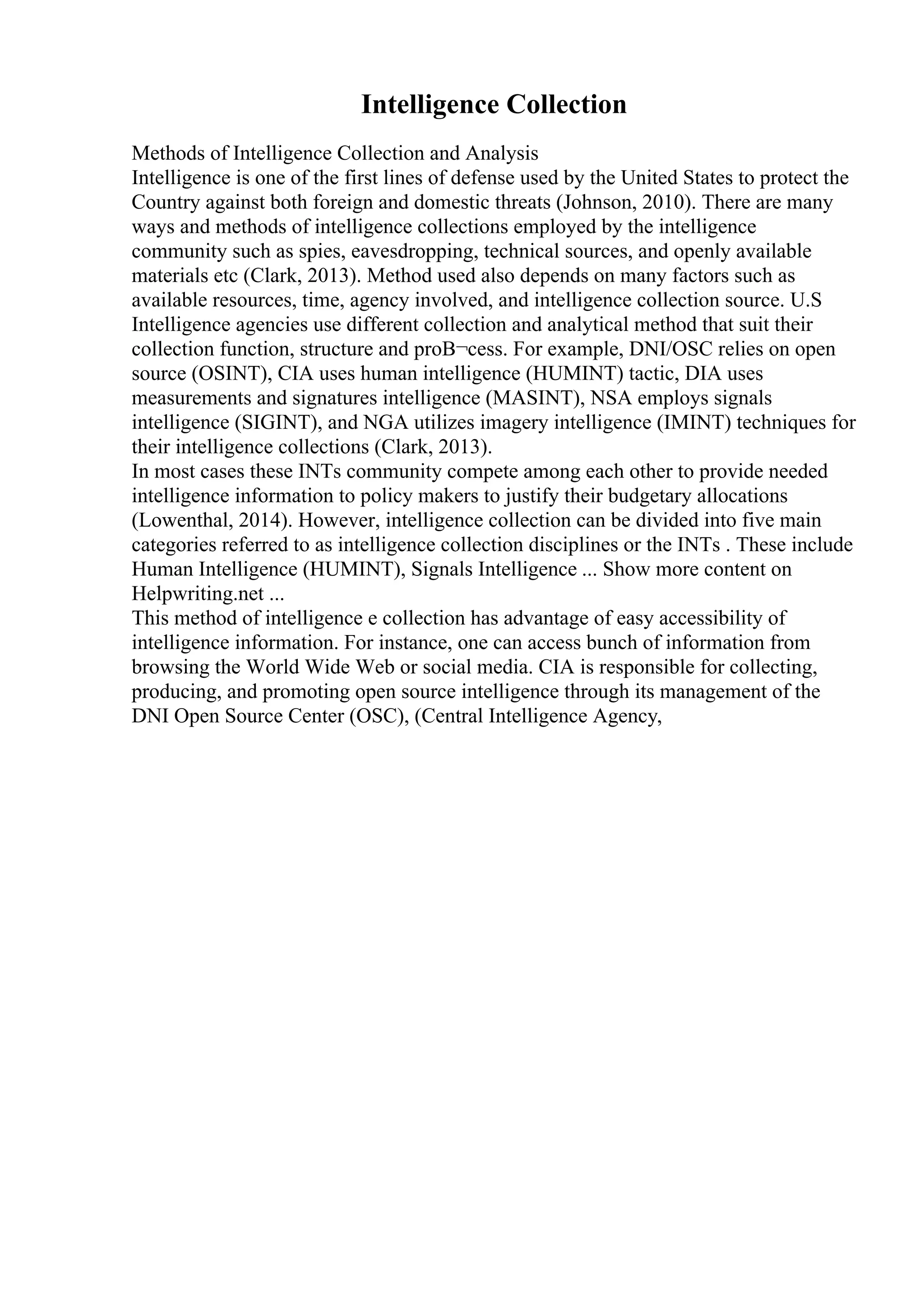 Intelligence Collection
Methods of Intelligence Collection and Analysis
Intelligence is one of the first lines of defense used by the United States to protect the
Country against both foreign and domestic threats (Johnson, 2010). There are many
ways and methods of intelligence collections employed by the intelligence
community such as spies, eavesdropping, technical sources, and openly available
materials etc (Clark, 2013). Method used also depends on many factors such as
available resources, time, agency involved, and intelligence collection source. U.S
Intelligence agencies use different collection and analytical method that suit their
collection function, structure and proВ¬cess. For example, DNI/OSC relies on open
source (OSINT), CIA uses human intelligence (HUMINT) tactic, DIA uses
measurements and signatures intelligence (MASINT), NSA employs signals
intelligence (SIGINT), and NGA utilizes imagery intelligence (IMINT) techniques for
their intelligence collections (Clark, 2013).
In most cases these INTs community compete among each other to provide needed
intelligence information to policy makers to justify their budgetary allocations
(Lowenthal, 2014). However, intelligence collection can be divided into five main
categories referred to as intelligence collection disciplines or the INTs . These include
Human Intelligence (HUMINT), Signals Intelligence ... Show more content on
Helpwriting.net ...
This method of intelligence e collection has advantage of easy accessibility of
intelligence information. For instance, one can access bunch of information from
browsing the World Wide Web or social media. CIA is responsible for collecting,
producing, and promoting open source intelligence through its management of the
DNI Open Source Center (OSC), (Central Intelligence Agency,
 