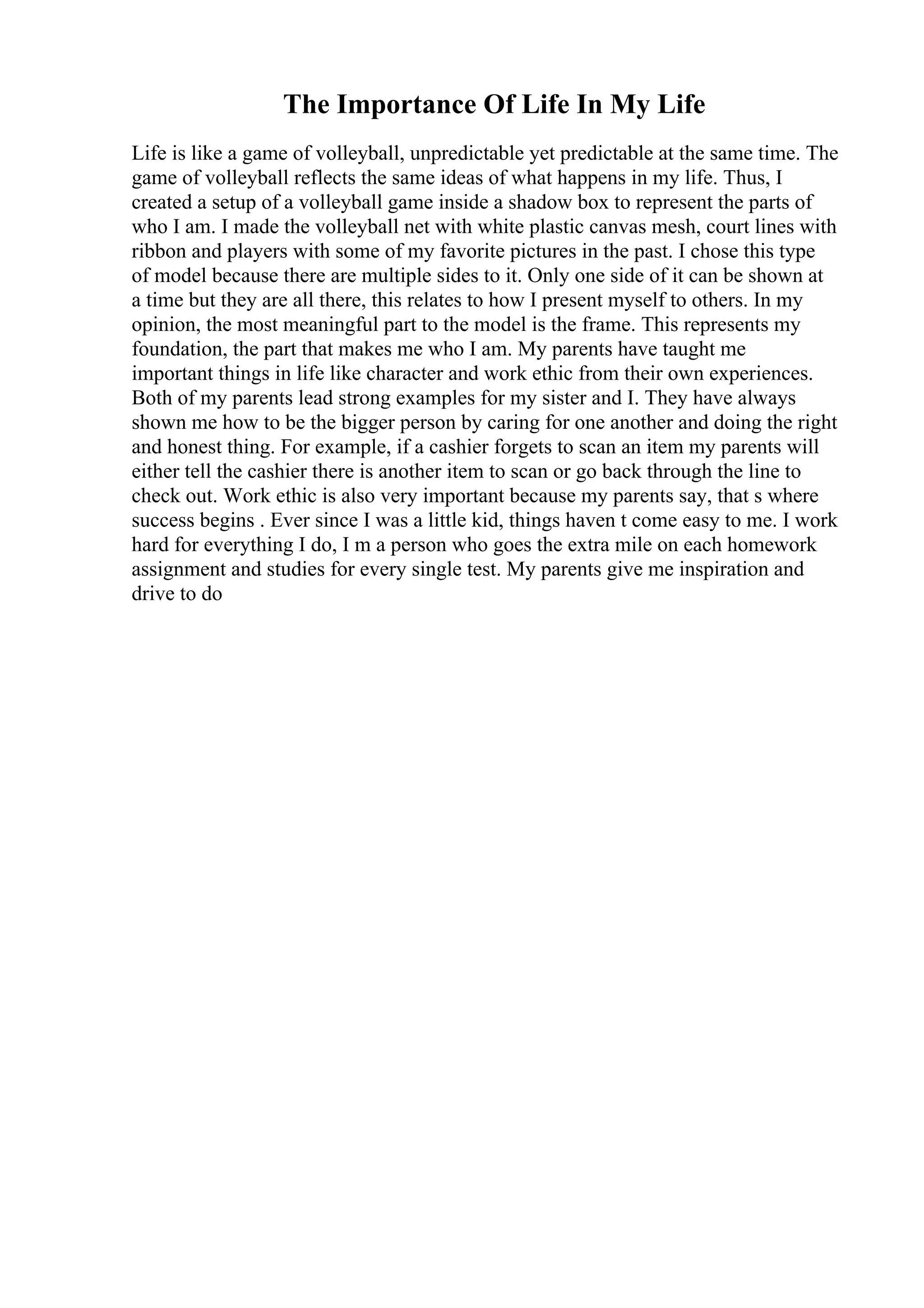 The Importance Of Life In My Life
Life is like a game of volleyball, unpredictable yet predictable at the same time. The
game of volleyball reflects the same ideas of what happens in my life. Thus, I
created a setup of a volleyball game inside a shadow box to represent the parts of
who I am. I made the volleyball net with white plastic canvas mesh, court lines with
ribbon and players with some of my favorite pictures in the past. I chose this type
of model because there are multiple sides to it. Only one side of it can be shown at
a time but they are all there, this relates to how I present myself to others. In my
opinion, the most meaningful part to the model is the frame. This represents my
foundation, the part that makes me who I am. My parents have taught me
important things in life like character and work ethic from their own experiences.
Both of my parents lead strong examples for my sister and I. They have always
shown me how to be the bigger person by caring for one another and doing the right
and honest thing. For example, if a cashier forgets to scan an item my parents will
either tell the cashier there is another item to scan or go back through the line to
check out. Work ethic is also very important because my parents say, that s where
success begins . Ever since I was a little kid, things haven t come easy to me. I work
hard for everything I do, I m a person who goes the extra mile on each homework
assignment and studies for every single test. My parents give me inspiration and
drive to do
 