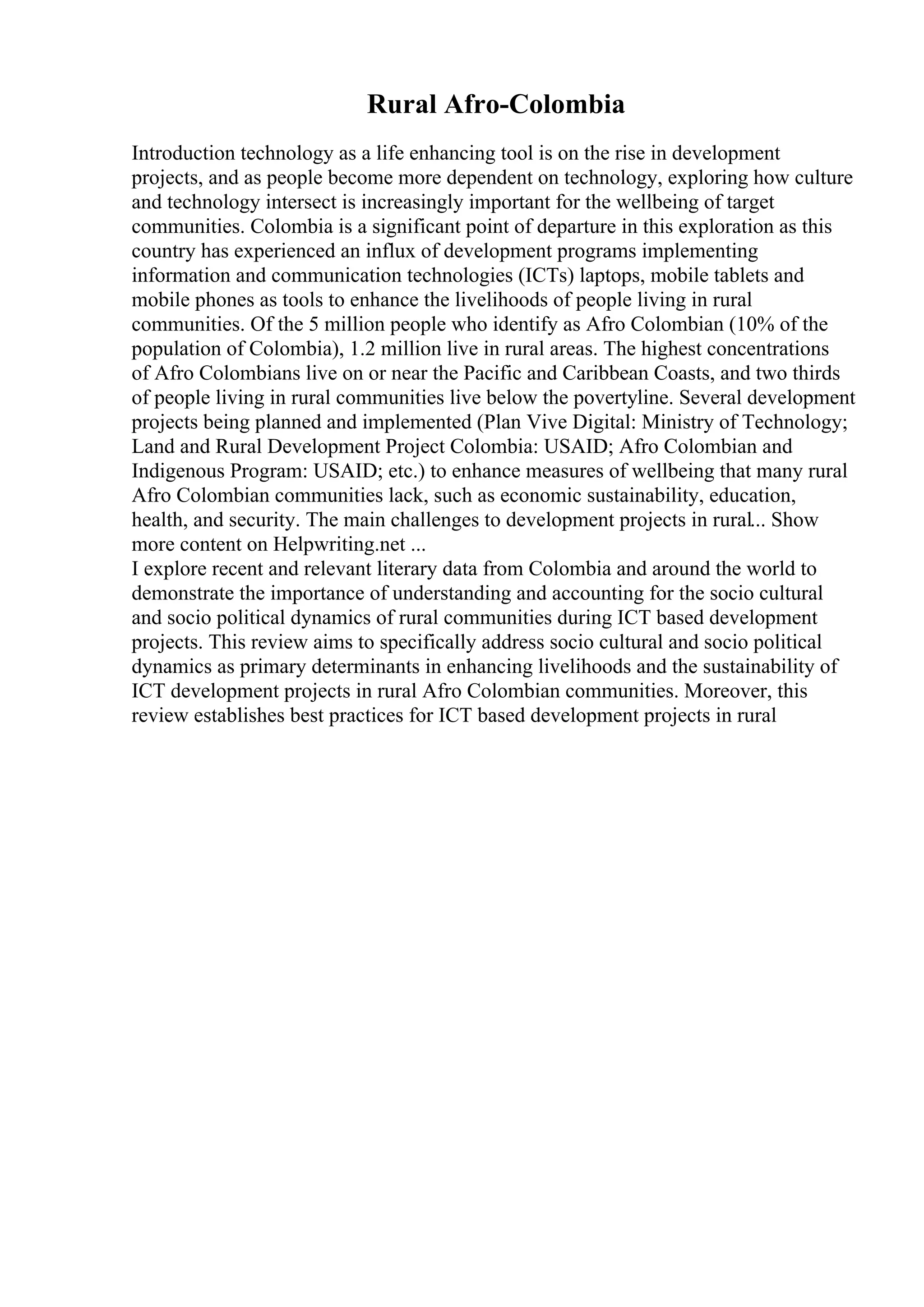 Rural Afro-Colombia
Introduction technology as a life enhancing tool is on the rise in development
projects, and as people become more dependent on technology, exploring how culture
and technology intersect is increasingly important for the wellbeing of target
communities. Colombia is a significant point of departure in this exploration as this
country has experienced an influx of development programs implementing
information and communication technologies (ICTs) laptops, mobile tablets and
mobile phones as tools to enhance the livelihoods of people living in rural
communities. Of the 5 million people who identify as Afro Colombian (10% of the
population of Colombia), 1.2 million live in rural areas. The highest concentrations
of Afro Colombians live on or near the Pacific and Caribbean Coasts, and two thirds
of people living in rural communities live below the povertyline. Several development
projects being planned and implemented (Plan Vive Digital: Ministry of Technology;
Land and Rural Development Project Colombia: USAID; Afro Colombian and
Indigenous Program: USAID; etc.) to enhance measures of wellbeing that many rural
Afro Colombian communities lack, such as economic sustainability, education,
health, and security. The main challenges to development projects in rural... Show
more content on Helpwriting.net ...
I explore recent and relevant literary data from Colombia and around the world to
demonstrate the importance of understanding and accounting for the socio cultural
and socio political dynamics of rural communities during ICT based development
projects. This review aims to specifically address socio cultural and socio political
dynamics as primary determinants in enhancing livelihoods and the sustainability of
ICT development projects in rural Afro Colombian communities. Moreover, this
review establishes best practices for ICT based development projects in rural
 