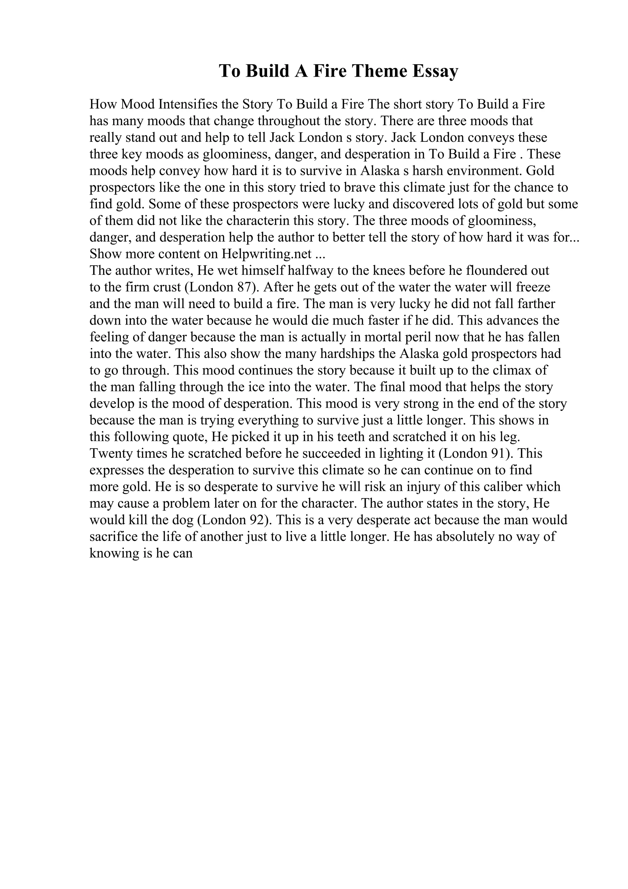 To Build A Fire Theme Essay
How Mood Intensifies the Story To Build a Fire The short story To Build a Fire
has many moods that change throughout the story. There are three moods that
really stand out and help to tell Jack London s story. Jack London conveys these
three key moods as gloominess, danger, and desperation in To Build a Fire . These
moods help convey how hard it is to survive in Alaska s harsh environment. Gold
prospectors like the one in this story tried to brave this climate just for the chance to
find gold. Some of these prospectors were lucky and discovered lots of gold but some
of them did not like the characterin this story. The three moods of gloominess,
danger, and desperation help the author to better tell the story of how hard it was for...
Show more content on Helpwriting.net ...
The author writes, He wet himself halfway to the knees before he floundered out
to the firm crust (London 87). After he gets out of the water the water will freeze
and the man will need to build a fire. The man is very lucky he did not fall farther
down into the water because he would die much faster if he did. This advances the
feeling of danger because the man is actually in mortal peril now that he has fallen
into the water. This also show the many hardships the Alaska gold prospectors had
to go through. This mood continues the story because it built up to the climax of
the man falling through the ice into the water. The final mood that helps the story
develop is the mood of desperation. This mood is very strong in the end of the story
because the man is trying everything to survive just a little longer. This shows in
this following quote, He picked it up in his teeth and scratched it on his leg.
Twenty times he scratched before he succeeded in lighting it (London 91). This
expresses the desperation to survive this climate so he can continue on to find
more gold. He is so desperate to survive he will risk an injury of this caliber which
may cause a problem later on for the character. The author states in the story, He
would kill the dog (London 92). This is a very desperate act because the man would
sacrifice the life of another just to live a little longer. He has absolutely no way of
knowing is he can
 
