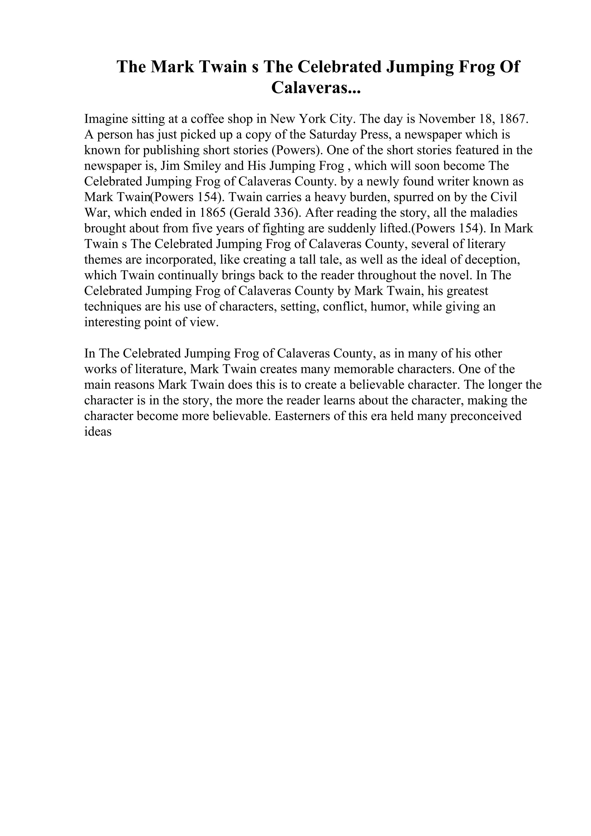 The Mark Twain s The Celebrated Jumping Frog Of
Calaveras...
Imagine sitting at a coffee shop in New York City. The day is November 18, 1867.
A person has just picked up a copy of the Saturday Press, a newspaper which is
known for publishing short stories (Powers). One of the short stories featured in the
newspaper is, Jim Smiley and His Jumping Frog , which will soon become The
Celebrated Jumping Frog of Calaveras County. by a newly found writer known as
Mark Twain(Powers 154). Twain carries a heavy burden, spurred on by the Civil
War, which ended in 1865 (Gerald 336). After reading the story, all the maladies
brought about from five years of fighting are suddenly lifted.(Powers 154). In Mark
Twain s The Celebrated Jumping Frog of Calaveras County, several of literary
themes are incorporated, like creating a tall tale, as well as the ideal of deception,
which Twain continually brings back to the reader throughout the novel. In The
Celebrated Jumping Frog of Calaveras County by Mark Twain, his greatest
techniques are his use of characters, setting, conflict, humor, while giving an
interesting point of view.
In The Celebrated Jumping Frog of Calaveras County, as in many of his other
works of literature, Mark Twain creates many memorable characters. One of the
main reasons Mark Twain does this is to create a believable character. The longer the
character is in the story, the more the reader learns about the character, making the
character become more believable. Easterners of this era held many preconceived
ideas
 