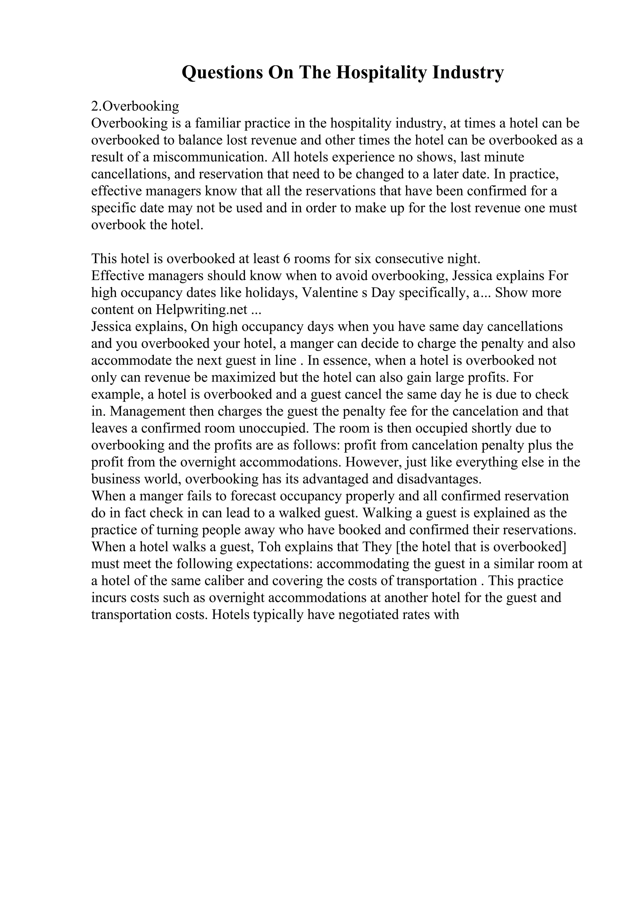 Questions On The Hospitality Industry
2.Overbooking
Overbooking is a familiar practice in the hospitality industry, at times a hotel can be
overbooked to balance lost revenue and other times the hotel can be overbooked as a
result of a miscommunication. All hotels experience no shows, last minute
cancellations, and reservation that need to be changed to a later date. In practice,
effective managers know that all the reservations that have been confirmed for a
specific date may not be used and in order to make up for the lost revenue one must
overbook the hotel.
This hotel is overbooked at least 6 rooms for six consecutive night.
Effective managers should know when to avoid overbooking, Jessica explains For
high occupancy dates like holidays, Valentine s Day specifically, a... Show more
content on Helpwriting.net ...
Jessica explains, On high occupancy days when you have same day cancellations
and you overbooked your hotel, a manger can decide to charge the penalty and also
accommodate the next guest in line . In essence, when a hotel is overbooked not
only can revenue be maximized but the hotel can also gain large profits. For
example, a hotel is overbooked and a guest cancel the same day he is due to check
in. Management then charges the guest the penalty fee for the cancelation and that
leaves a confirmed room unoccupied. The room is then occupied shortly due to
overbooking and the profits are as follows: profit from cancelation penalty plus the
profit from the overnight accommodations. However, just like everything else in the
business world, overbooking has its advantaged and disadvantages.
When a manger fails to forecast occupancy properly and all confirmed reservation
do in fact check in can lead to a walked guest. Walking a guest is explained as the
practice of turning people away who have booked and confirmed their reservations.
When a hotel walks a guest, Toh explains that They [the hotel that is overbooked]
must meet the following expectations: accommodating the guest in a similar room at
a hotel of the same caliber and covering the costs of transportation . This practice
incurs costs such as overnight accommodations at another hotel for the guest and
transportation costs. Hotels typically have negotiated rates with
 