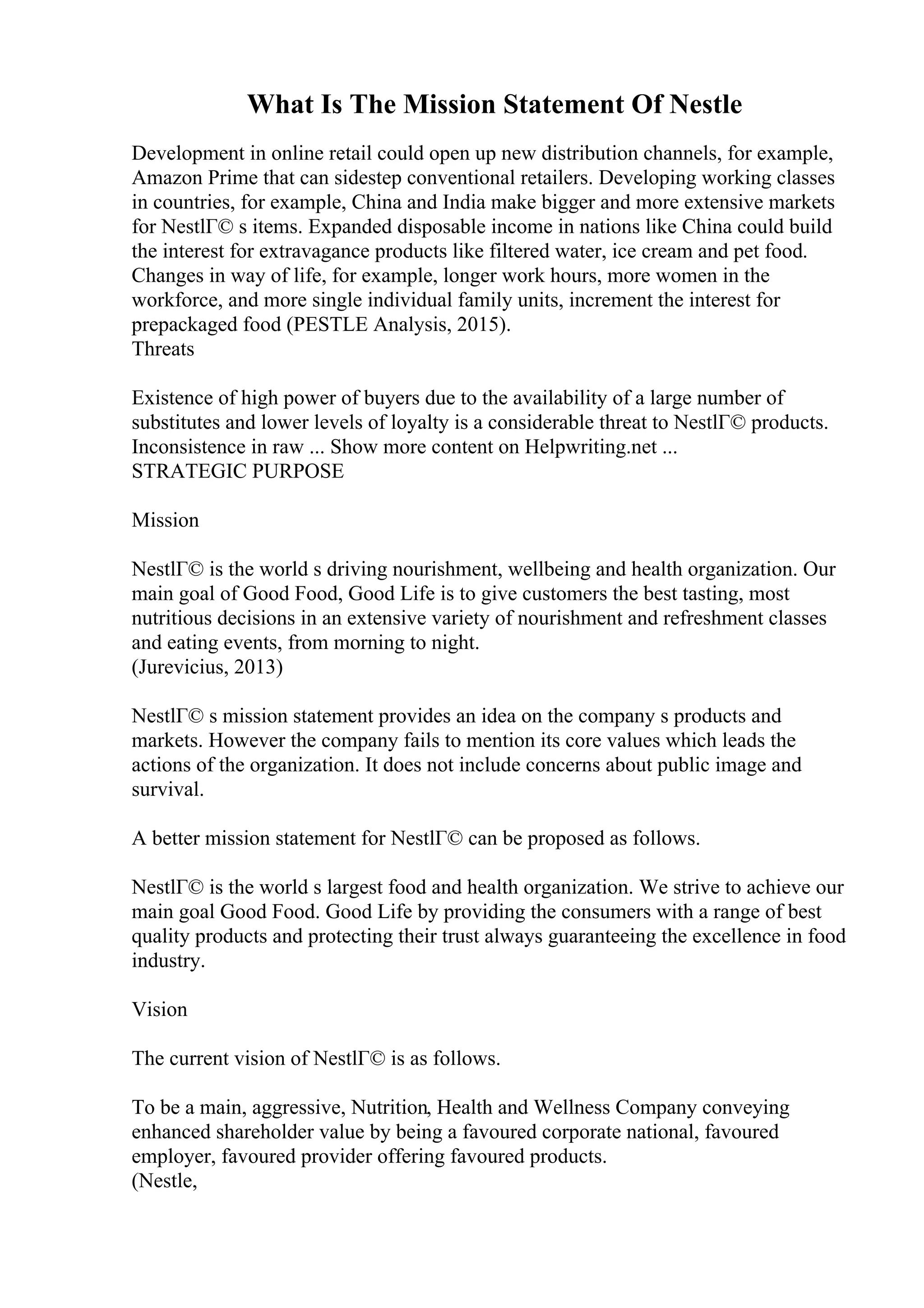What Is The Mission Statement Of Nestle
Development in online retail could open up new distribution channels, for example,
Amazon Prime that can sidestep conventional retailers. Developing working classes
in countries, for example, China and India make bigger and more extensive markets
for NestlГ© s items. Expanded disposable income in nations like China could build
the interest for extravagance products like filtered water, ice cream and pet food.
Changes in way of life, for example, longer work hours, more women in the
workforce, and more single individual family units, increment the interest for
prepackaged food (PESTLE Analysis, 2015).
Threats
Existence of high power of buyers due to the availability of a large number of
substitutes and lower levels of loyalty is a considerable threat to NestlГ© products.
Inconsistence in raw ... Show more content on Helpwriting.net ...
STRATEGIC PURPOSE
Mission
NestlГ© is the world s driving nourishment, wellbeing and health organization. Our
main goal of Good Food, Good Life is to give customers the best tasting, most
nutritious decisions in an extensive variety of nourishment and refreshment classes
and eating events, from morning to night.
(Jurevicius, 2013)
NestlГ© s mission statement provides an idea on the company s products and
markets. However the company fails to mention its core values which leads the
actions of the organization. It does not include concerns about public image and
survival.
A better mission statement for NestlГ© can be proposed as follows.
NestlГ© is the world s largest food and health organization. We strive to achieve our
main goal Good Food. Good Life by providing the consumers with a range of best
quality products and protecting their trust always guaranteeing the excellence in food
industry.
Vision
The current vision of NestlГ© is as follows.
To be a main, aggressive, Nutrition, Health and Wellness Company conveying
enhanced shareholder value by being a favoured corporate national, favoured
employer, favoured provider offering favoured products.
(Nestle,
 