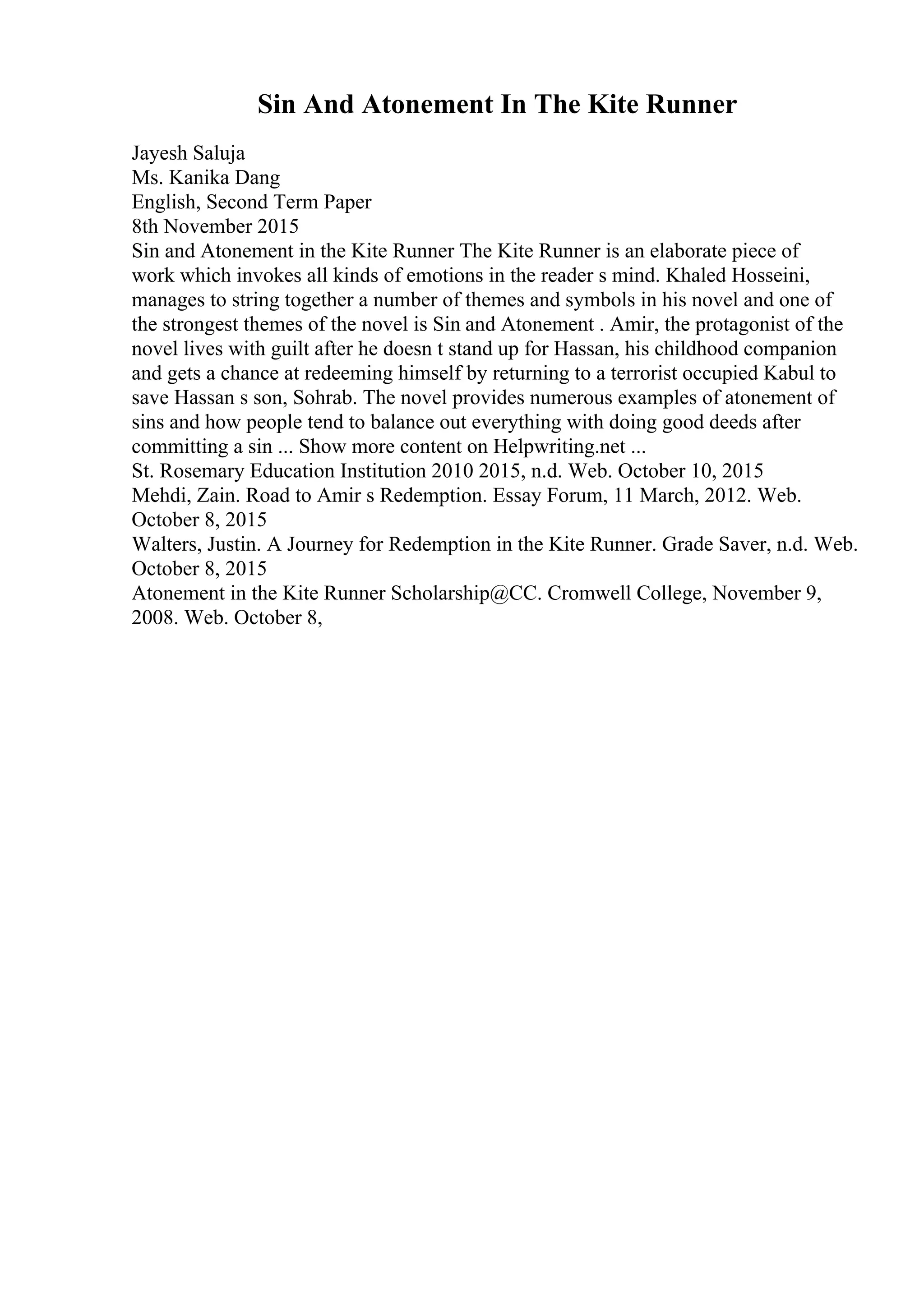 Sin And Atonement In The Kite Runner
Jayesh Saluja
Ms. Kanika Dang
English, Second Term Paper
8th November 2015
Sin and Atonement in the Kite Runner The Kite Runner is an elaborate piece of
work which invokes all kinds of emotions in the reader s mind. Khaled Hosseini,
manages to string together a number of themes and symbols in his novel and one of
the strongest themes of the novel is Sin and Atonement . Amir, the protagonist of the
novel lives with guilt after he doesn t stand up for Hassan, his childhood companion
and gets a chance at redeeming himself by returning to a terrorist occupied Kabul to
save Hassan s son, Sohrab. The novel provides numerous examples of atonement of
sins and how people tend to balance out everything with doing good deeds after
committing a sin ... Show more content on Helpwriting.net ...
St. Rosemary Education Institution 2010 2015, n.d. Web. October 10, 2015
Mehdi, Zain. Road to Amir s Redemption. Essay Forum, 11 March, 2012. Web.
October 8, 2015
Walters, Justin. A Journey for Redemption in the Kite Runner. Grade Saver, n.d. Web.
October 8, 2015
Atonement in the Kite Runner Scholarship@CC. Cromwell College, November 9,
2008. Web. October 8,
 