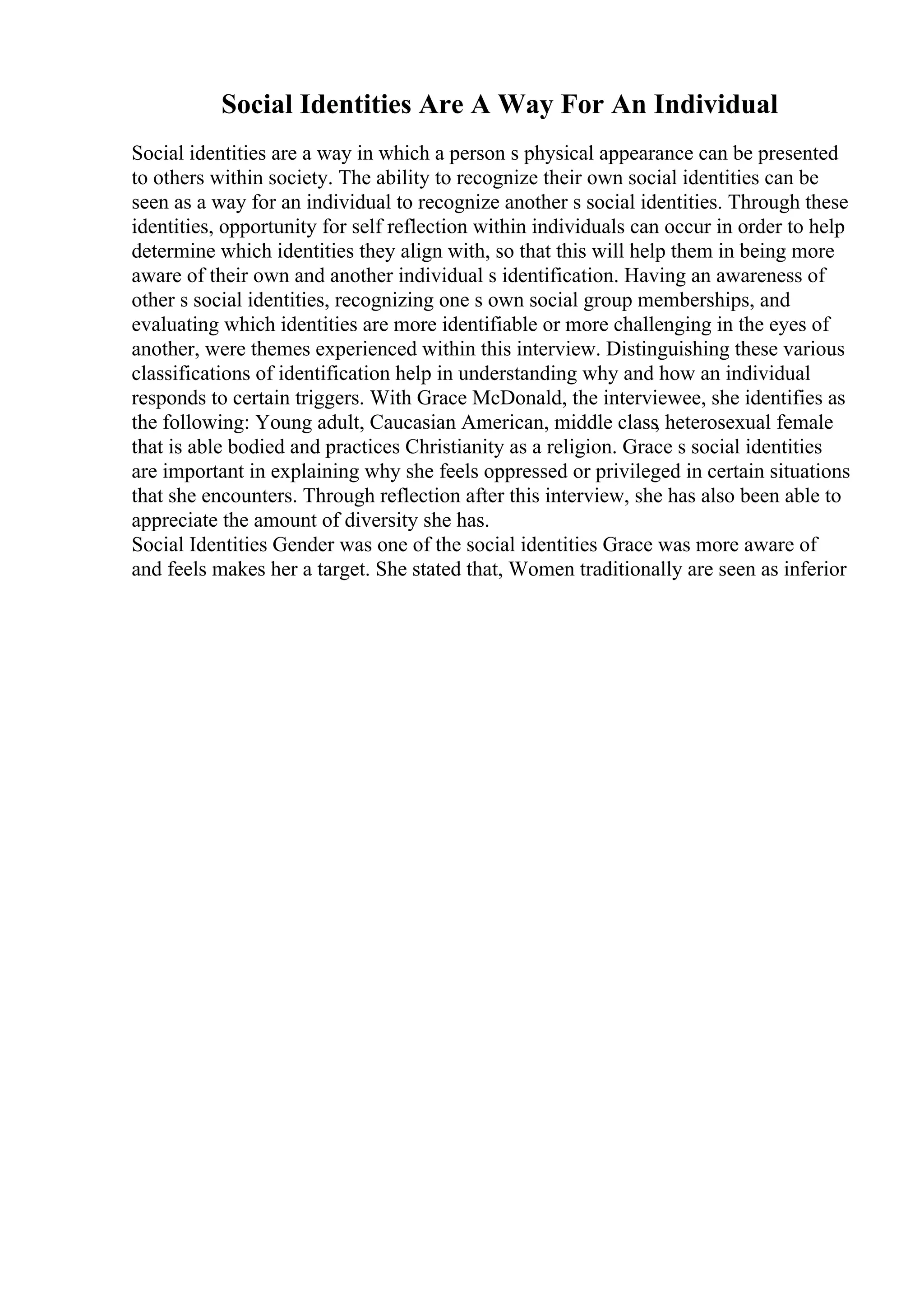 Social Identities Are A Way For An Individual
Social identities are a way in which a person s physical appearance can be presented
to others within society. The ability to recognize their own social identities can be
seen as a way for an individual to recognize another s social identities. Through these
identities, opportunity for self reflection within individuals can occur in order to help
determine which identities they align with, so that this will help them in being more
aware of their own and another individual s identification. Having an awareness of
other s social identities, recognizing one s own social group memberships, and
evaluating which identities are more identifiable or more challenging in the eyes of
another, were themes experienced within this interview. Distinguishing these various
classifications of identification help in understanding why and how an individual
responds to certain triggers. With Grace McDonald, the interviewee, she identifies as
the following: Young adult, Caucasian American, middle class, heterosexual female
that is able bodied and practices Christianity as a religion. Grace s social identities
are important in explaining why she feels oppressed or privileged in certain situations
that she encounters. Through reflection after this interview, she has also been able to
appreciate the amount of diversity she has.
Social Identities Gender was one of the social identities Grace was more aware of
and feels makes her a target. She stated that, Women traditionally are seen as inferior
 