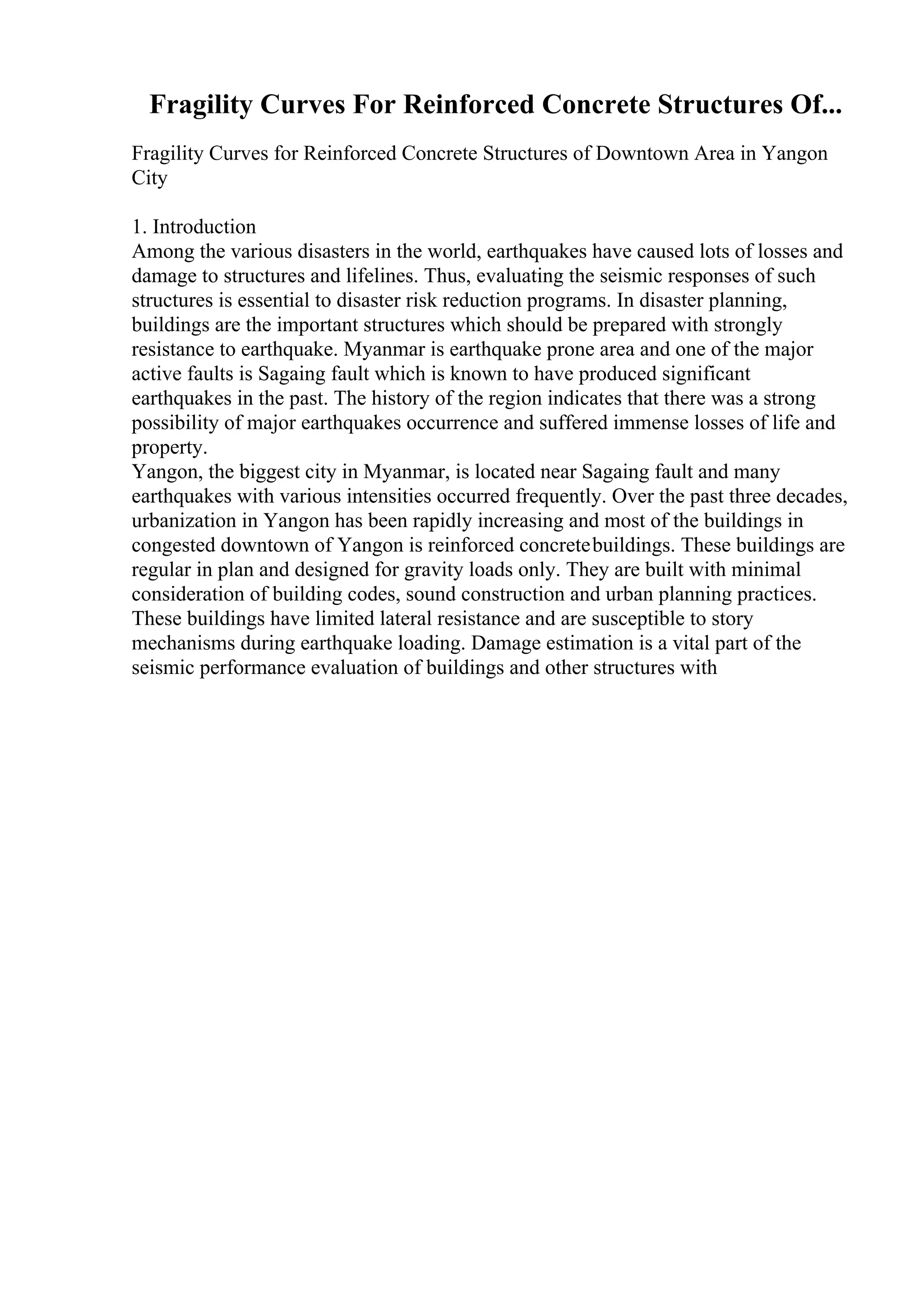 Fragility Curves For Reinforced Concrete Structures Of...
Fragility Curves for Reinforced Concrete Structures of Downtown Area in Yangon
City
1. Introduction
Among the various disasters in the world, earthquakes have caused lots of losses and
damage to structures and lifelines. Thus, evaluating the seismic responses of such
structures is essential to disaster risk reduction programs. In disaster planning,
buildings are the important structures which should be prepared with strongly
resistance to earthquake. Myanmar is earthquake prone area and one of the major
active faults is Sagaing fault which is known to have produced significant
earthquakes in the past. The history of the region indicates that there was a strong
possibility of major earthquakes occurrence and suffered immense losses of life and
property.
Yangon, the biggest city in Myanmar, is located near Sagaing fault and many
earthquakes with various intensities occurred frequently. Over the past three decades,
urbanization in Yangon has been rapidly increasing and most of the buildings in
congested downtown of Yangon is reinforced concretebuildings. These buildings are
regular in plan and designed for gravity loads only. They are built with minimal
consideration of building codes, sound construction and urban planning practices.
These buildings have limited lateral resistance and are susceptible to story
mechanisms during earthquake loading. Damage estimation is a vital part of the
seismic performance evaluation of buildings and other structures with
 