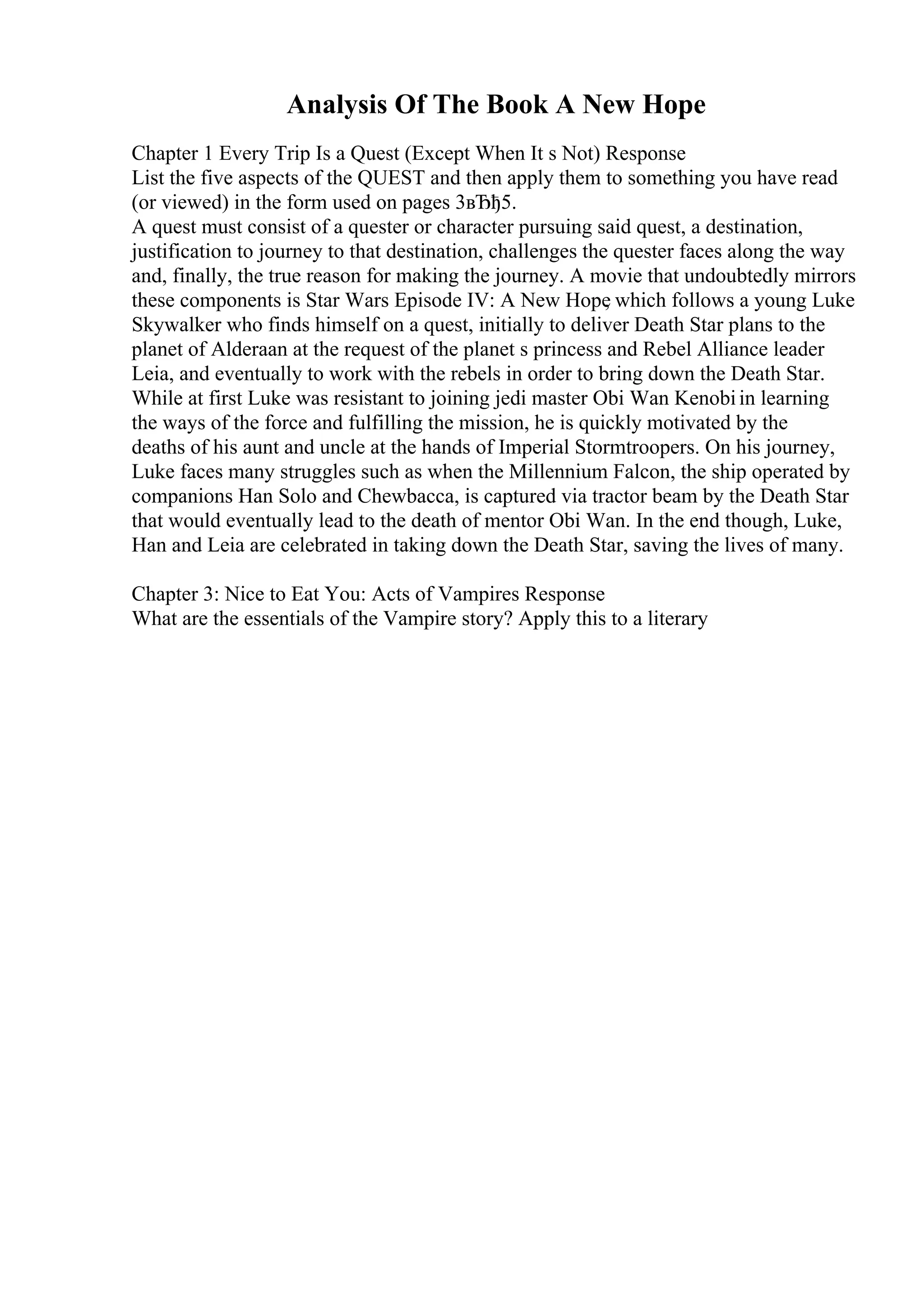 Analysis Of The Book A New Hope
Chapter 1 Every Trip Is a Quest (Except When It s Not) Response
List the five aspects of the QUEST and then apply them to something you have read
(or viewed) in the form used on pages 3вЂђ5.
A quest must consist of a quester or character pursuing said quest, a destination,
justification to journey to that destination, challenges the quester faces along the way
and, finally, the true reason for making the journey. A movie that undoubtedly mirrors
these components is Star Wars Episode IV: A New Hope
, which follows a young Luke
Skywalker who finds himself on a quest, initially to deliver Death Star plans to the
planet of Alderaan at the request of the planet s princess and Rebel Alliance leader
Leia, and eventually to work with the rebels in order to bring down the Death Star.
While at first Luke was resistant to joining jedi master Obi Wan Kenobiin learning
the ways of the force and fulfilling the mission, he is quickly motivated by the
deaths of his aunt and uncle at the hands of Imperial Stormtroopers. On his journey,
Luke faces many struggles such as when the Millennium Falcon, the ship operated by
companions Han Solo and Chewbacca, is captured via tractor beam by the Death Star
that would eventually lead to the death of mentor Obi Wan. In the end though, Luke,
Han and Leia are celebrated in taking down the Death Star, saving the lives of many.
Chapter 3: Nice to Eat You: Acts of Vampires Response
What are the essentials of the Vampire story? Apply this to a literary
 