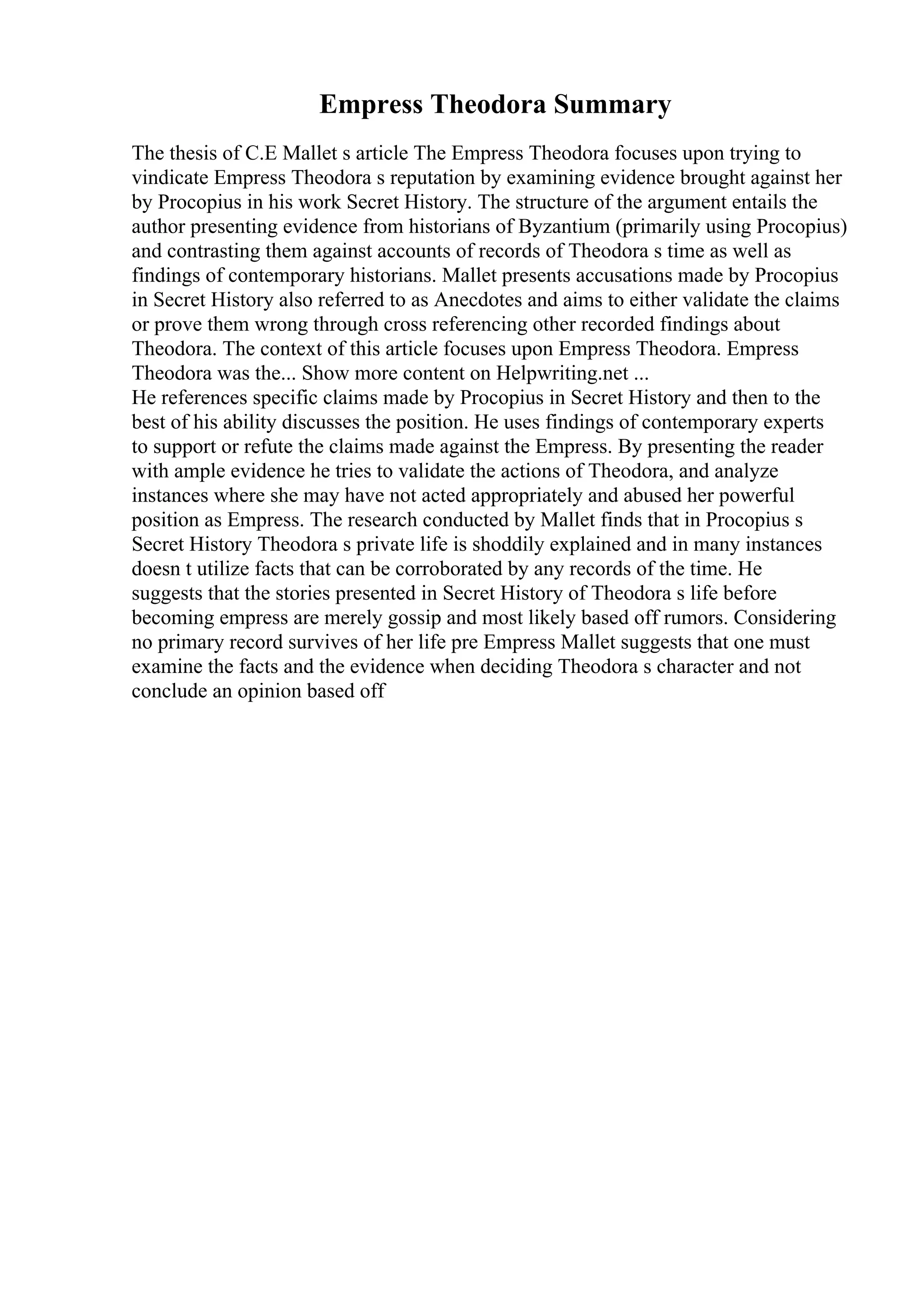 Empress Theodora Summary
The thesis of C.E Mallet s article The Empress Theodora focuses upon trying to
vindicate Empress Theodora s reputation by examining evidence brought against her
by Procopius in his work Secret History. The structure of the argument entails the
author presenting evidence from historians of Byzantium (primarily using Procopius)
and contrasting them against accounts of records of Theodora s time as well as
findings of contemporary historians. Mallet presents accusations made by Procopius
in Secret History also referred to as Anecdotes and aims to either validate the claims
or prove them wrong through cross referencing other recorded findings about
Theodora. The context of this article focuses upon Empress Theodora. Empress
Theodora was the... Show more content on Helpwriting.net ...
He references specific claims made by Procopius in Secret History and then to the
best of his ability discusses the position. He uses findings of contemporary experts
to support or refute the claims made against the Empress. By presenting the reader
with ample evidence he tries to validate the actions of Theodora, and analyze
instances where she may have not acted appropriately and abused her powerful
position as Empress. The research conducted by Mallet finds that in Procopius s
Secret History Theodora s private life is shoddily explained and in many instances
doesn t utilize facts that can be corroborated by any records of the time. He
suggests that the stories presented in Secret History of Theodora s life before
becoming empress are merely gossip and most likely based off rumors. Considering
no primary record survives of her life pre Empress Mallet suggests that one must
examine the facts and the evidence when deciding Theodora s character and not
conclude an opinion based off
 