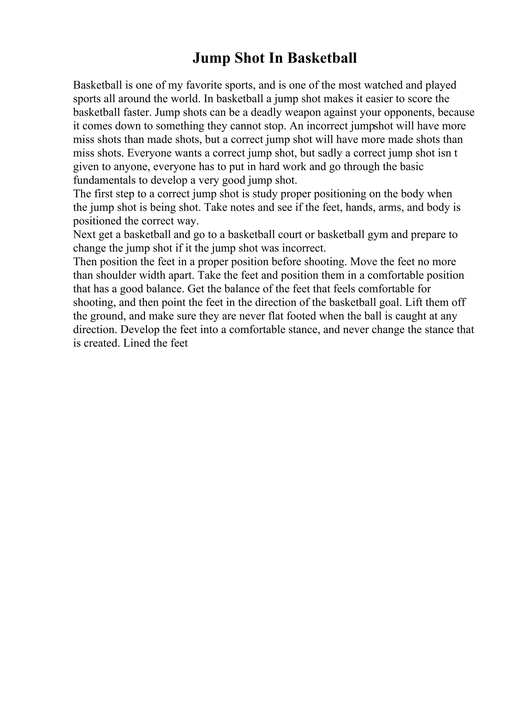 Jump Shot In Basketball
Basketball is one of my favorite sports, and is one of the most watched and played
sports all around the world. In basketball a jump shot makes it easier to score the
basketball faster. Jump shots can be a deadly weapon against your opponents, because
it comes down to something they cannot stop. An incorrect jumpshot will have more
miss shots than made shots, but a correct jump shot will have more made shots than
miss shots. Everyone wants a correct jump shot, but sadly a correct jump shot isn t
given to anyone, everyone has to put in hard work and go through the basic
fundamentals to develop a very good jump shot.
The first step to a correct jump shot is study proper positioning on the body when
the jump shot is being shot. Take notes and see if the feet, hands, arms, and body is
positioned the correct way.
Next get a basketball and go to a basketball court or basketball gym and prepare to
change the jump shot if it the jump shot was incorrect.
Then position the feet in a proper position before shooting. Move the feet no more
than shoulder width apart. Take the feet and position them in a comfortable position
that has a good balance. Get the balance of the feet that feels comfortable for
shooting, and then point the feet in the direction of the basketball goal. Lift them off
the ground, and make sure they are never flat footed when the ball is caught at any
direction. Develop the feet into a comfortable stance, and never change the stance that
is created. Lined the feet
 